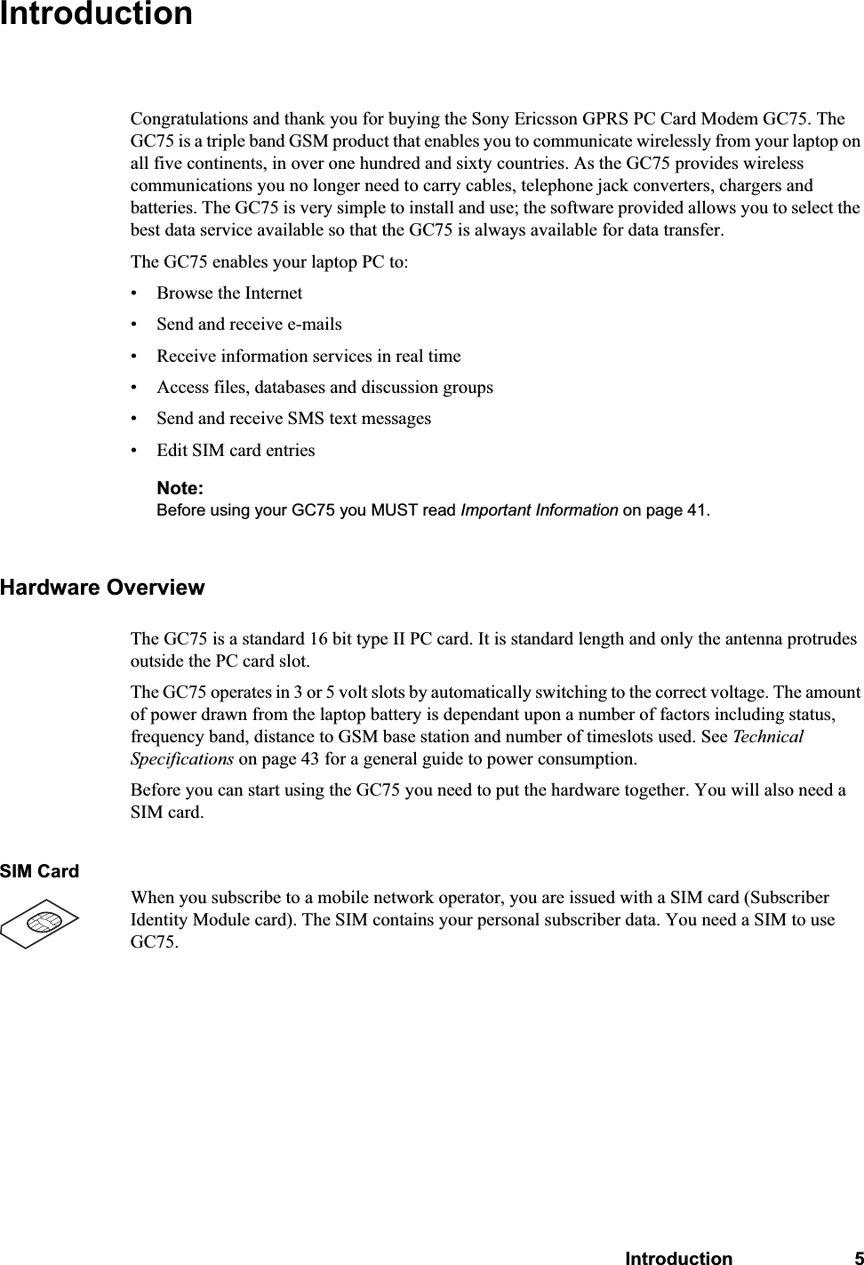 Introduction 5IntroductionCongratulations and thank you for buying the Sony Ericsson GPRS PC Card Modem GC75. The GC75 is a triple band GSM product that enables you to communicate wirelessly from your laptop on all five continents, in over one hundred and sixty countries. As the GC75 provides wireless communications you no longer need to carry cables, telephone jack converters, chargers and batteries. The GC75 is very simple to install and use; the software provided allows you to select the best data service available so that the GC75 is always available for data transfer.The GC75 enables your laptop PC to:• Browse the Internet• Send and receive e-mails• Receive information services in real time• Access files, databases and discussion groups• Send and receive SMS text messages• Edit SIM card entriesNote:Before using your GC75 you MUST read Important Information on page 41.Hardware OverviewThe GC75 is a standard 16 bit type II PC card. It is standard length and only the antenna protrudes outside the PC card slot. The GC75 operates in 3 or 5 volt slots by automatically switching to the correct voltage. The amount of power drawn from the laptop battery is dependant upon a number of factors including status, frequency band, distance to GSM base station and number of timeslots used. See Technical Specifications on page 43 for a general guide to power consumption.Before you can start using the GC75 you need to put the hardware together. You will also need a SIM card.SIM CardWhen you subscribe to a mobile network operator, you are issued with a SIM card (Subscriber Identity Module card). The SIM contains your personal subscriber data. You need a SIM to use GC75.