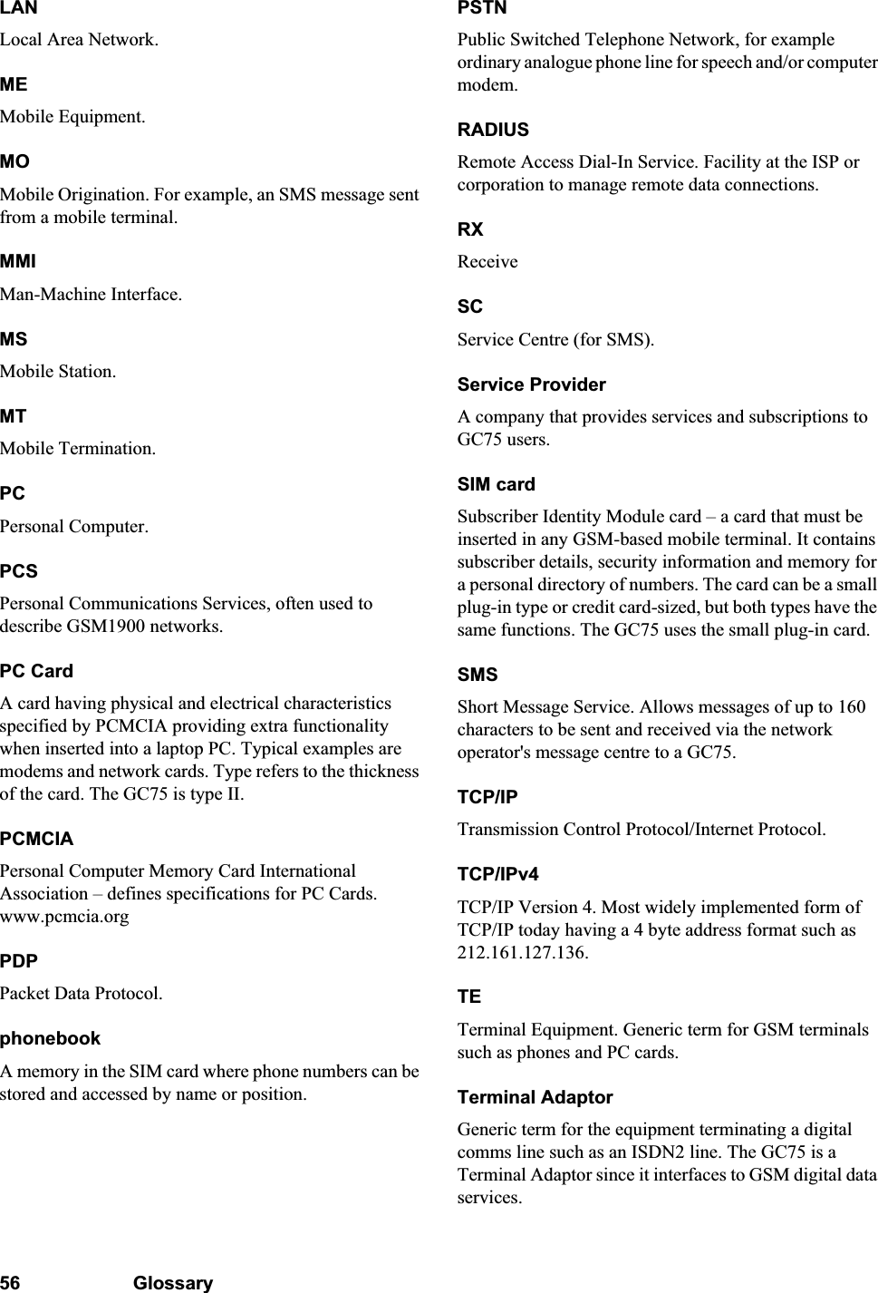 56 GlossaryLANLocal Area Network.MEMobile Equipment.MOMobile Origination. For example, an SMS message sent from a mobile terminal.MMIMan-Machine Interface.MSMobile Station.MTMobile Termination.PCPersonal Computer.PCSPersonal Communications Services, often used to describe GSM1900 networks.PC CardA card having physical and electrical characteristics specified by PCMCIA providing extra functionality when inserted into a laptop PC. Typical examples are modems and network cards. Type refers to the thickness of the card. The GC75 is type II.PCMCIAPersonal Computer Memory Card International Association – defines specifications for PC Cards. www.pcmcia.orgPDPPacket Data Protocol.phonebookA memory in the SIM card where phone numbers can be stored and accessed by name or position.PSTNPublic Switched Telephone Network, for example ordinary analogue phone line for speech and/or computer modem.RADIUSRemote Access Dial-In Service. Facility at the ISP or corporation to manage remote data connections.RXReceiveSCService Centre (for SMS).Service ProviderA company that provides services and subscriptions to GC75 users.SIM cardSubscriber Identity Module card – a card that must be inserted in any GSM-based mobile terminal. It contains subscriber details, security information and memory for a personal directory of numbers. The card can be a small plug-in type or credit card-sized, but both types have the same functions. The GC75 uses the small plug-in card.SMSShort Message Service. Allows messages of up to 160 characters to be sent and received via the network operator&apos;s message centre to a GC75.TCP/IPTransmission Control Protocol/Internet Protocol.TCP/IPv4TCP/IP Version 4. Most widely implemented form of TCP/IP today having a 4 byte address format such as 212.161.127.136.TETerminal Equipment. Generic term for GSM terminals such as phones and PC cards.Terminal AdaptorGeneric term for the equipment terminating a digital comms line such as an ISDN2 line. The GC75 is a Terminal Adaptor since it interfaces to GSM digital data services.