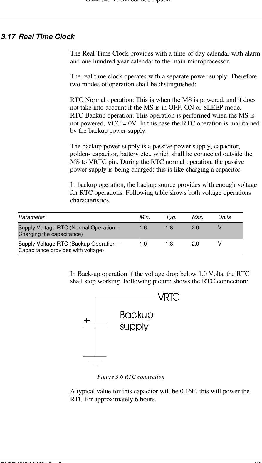 GM47/48 Technical descriptionBA/SEM/MS 02:0004 Rev B343.17 Real Time ClockThe Real Time Clock provides with a time-of-day calendar with alarmand one hundred-year calendar to the main microprocessor.The real time clock operates with a separate power supply. Therefore,two modes of operation shall be distinguished:RTC Normal operation: This is when the MS is powered, and it doesnot take into account if the MS is in OFF, ON or SLEEP mode.RTC Backup operation: This operation is performed when the MS isnot powered, VCC = 0V. In this case the RTC operation is maintainedby the backup power supply.The backup power supply is a passive power supply, capacitor,golden- capacitor, battery etc., which shall be connected outside theMS to VRTC pin. During the RTC normal operation, the passivepower supply is being charged; this is like charging a capacitor.In backup operation, the backup source provides with enough voltagefor RTC operations. Following table shows both voltage operationscharacteristics.Parameter Min. Typ. Max. UnitsSupply Voltage RTC (Normal Operation –Charging the capacitance) 1.6 1.8 2.0 VSupply Voltage RTC (Backup Operation –Capacitance provides with voltage) 1.0 1.8 2.0 VIn Back-up operation if the voltage drop below 1.0 Volts, the RTCshall stop working. Following picture shows the RTC connection:Figure 3.6 RTC connectionA typical value for this capacitor will be 0.16F, this will power theRTC for approximately 6 hours.