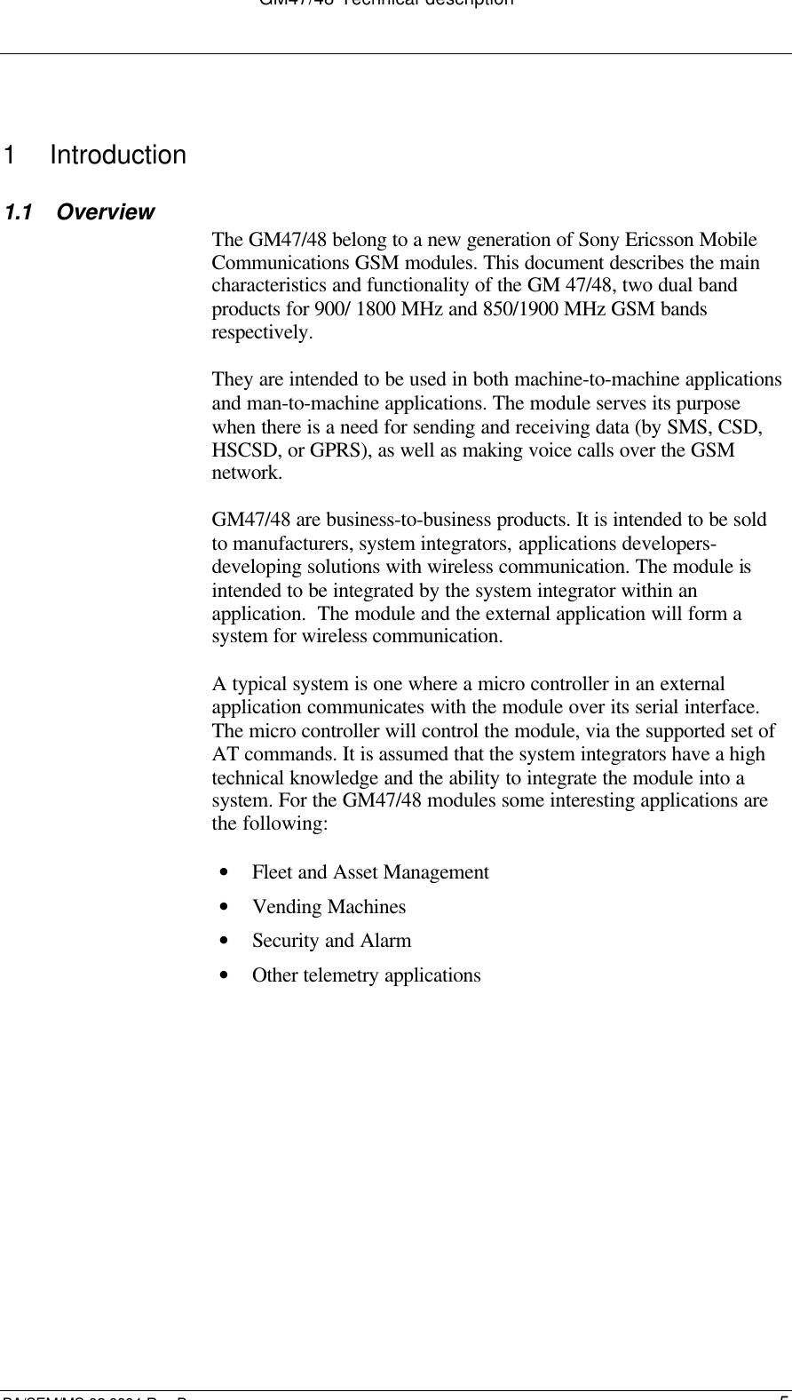 GM47/48 Technical descriptionBA/SEM/MS 02:0004 Rev B51  Introduction1.1 OverviewThe GM47/48 belong to a new generation of Sony Ericsson MobileCommunications GSM modules. This document describes the maincharacteristics and functionality of the GM 47/48, two dual bandproducts for 900/ 1800 MHz and 850/1900 MHz GSM bandsrespectively.They are intended to be used in both machine-to-machine applicationsand man-to-machine applications. The module serves its purposewhen there is a need for sending and receiving data (by SMS, CSD,HSCSD, or GPRS), as well as making voice calls over the GSMnetwork.GM47/48 are business-to-business products. It is intended to be soldto manufacturers, system integrators, applications developers-developing solutions with wireless communication. The module isintended to be integrated by the system integrator within anapplication.  The module and the external application will form asystem for wireless communication.A typical system is one where a micro controller in an externalapplication communicates with the module over its serial interface.The micro controller will control the module, via the supported set ofAT commands. It is assumed that the system integrators have a hightechnical knowledge and the ability to integrate the module into asystem. For the GM47/48 modules some interesting applications arethe following:• Fleet and Asset Management• Vending Machines• Security and Alarm• Other telemetry applications