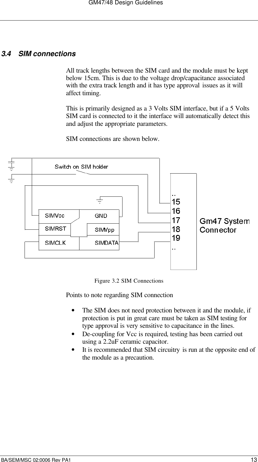 GM47/48 Design GuidelinesBA/SEM/MSC 02:0006 Rev PA1 133.4 SIM connectionsAll track lengths between the SIM card and the module must be keptbelow 15cm. This is due to the voltage drop/capacitance associatedwith the extra track length and it has type approval issues as it willaffect timing.This is primarily designed as a 3 Volts SIM interface, but if a 5 VoltsSIM card is connected to it the interface will automatically detect thisand adjust the appropriate parameters.SIM connections are shown below.Figure 3.2 SIM ConnectionsPoints to note regarding SIM connection• The SIM does not need protection between it and the module, ifprotection is put in great care must be taken as SIM testing fortype approval is very sensitive to capacitance in the lines.• De-coupling for Vcc is required, testing has been carried outusing a 2.2uF ceramic capacitor.• It is recommended that SIM circuitry is run at the opposite end ofthe module as a precaution.