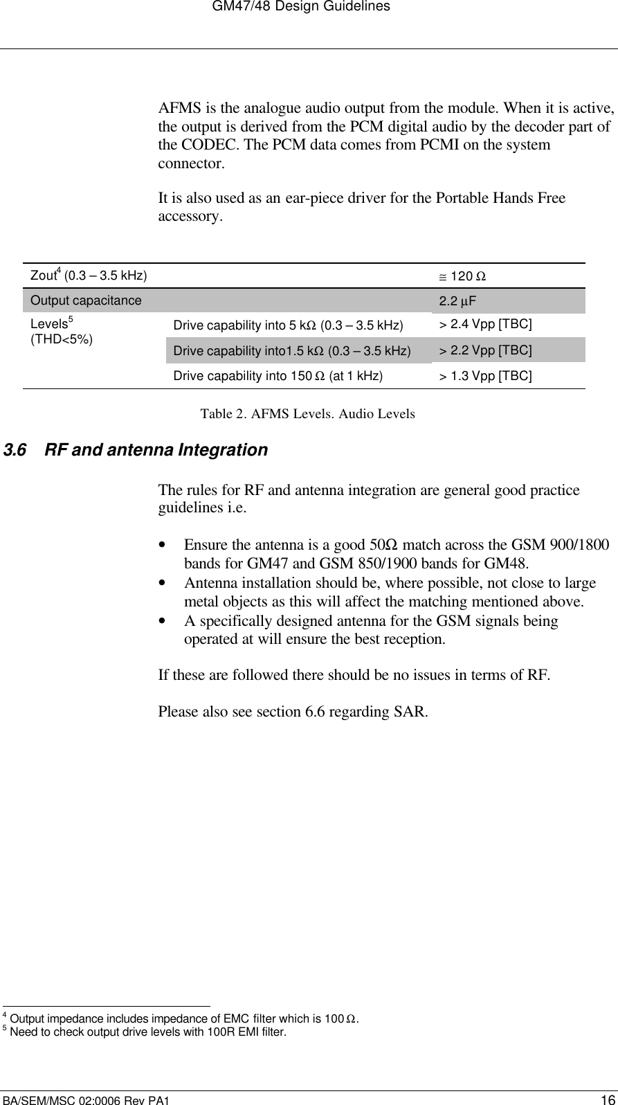 GM47/48 Design GuidelinesBA/SEM/MSC 02:0006 Rev PA1 16AFMS is the analogue audio output from the module. When it is active,the output is derived from the PCM digital audio by the decoder part ofthe CODEC. The PCM data comes from PCMI on the systemconnector.It is also used as an ear-piece driver for the Portable Hands Freeaccessory.Zout4 (0.3 – 3.5 kHz) ≅ 120 ΩOutput capacitance 2.2 µFDrive capability into 5 kΩ (0.3 – 3.5 kHz) &gt; 2.4 Vpp [TBC]Drive capability into1.5 kΩ (0.3 – 3.5 kHz) &gt; 2.2 Vpp [TBC]Levels5(THD&lt;5%)Drive capability into 150 Ω (at 1 kHz) &gt; 1.3 Vpp [TBC]Table 2. AFMS Levels. Audio Levels3.6 RF and antenna IntegrationThe rules for RF and antenna integration are general good practiceguidelines i.e.• Ensure the antenna is a good 50Ω match across the GSM 900/1800bands for GM47 and GSM 850/1900 bands for GM48.• Antenna installation should be, where possible, not close to largemetal objects as this will affect the matching mentioned above.• A specifically designed antenna for the GSM signals beingoperated at will ensure the best reception.If these are followed there should be no issues in terms of RF.Please also see section 6.6 regarding SAR.                                                                4 Output impedance includes impedance of EMC filter which is 100 Ω.5 Need to check output drive levels with 100R EMI filter.