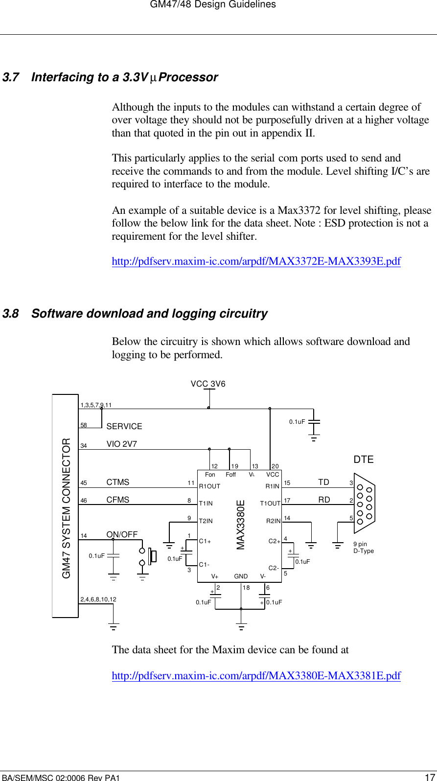 GM47/48 Design GuidelinesBA/SEM/MSC 02:0006 Rev PA1 173.7 Interfacing to a 3.3V µProcessorAlthough the inputs to the modules can withstand a certain degree ofover voltage they should not be purposefully driven at a higher voltagethan that quoted in the pin out in appendix II.This particularly applies to the serial com ports used to send andreceive the commands to and from the module. Level shifting I/C’s arerequired to interface to the module.An example of a suitable device is a Max3372 for level shifting, pleasefollow the below link for the data sheet. Note : ESD protection is not arequirement for the level shifter.http://pdfserv.maxim-ic.com/arpdf/MAX3372E-MAX3393E.pdf3.8 Software download and logging circuitryBelow the circuitry is shown which allows software download andlogging to be performed.VCC 3V6MAX3380EVIO 2V7CTMSCFMSVCC0.1uF1,3,5,7,9,112,4,6,8,10,1234584546SERVICE140.1uFON/OFF325TDRDDTE9 pinD-Type0.1uF0.1uF0.1uF0.1uFVLFonFoffR1OUTR1INT1INT1OUTGNDV+V-++++C1+C1-C2+C2-1519 13 201751148123218 61GM47 SYSTEM CONNECTOR9T2INR2IN14The data sheet for the Maxim device can be found athttp://pdfserv.maxim-ic.com/arpdf/MAX3380E-MAX3381E.pdf