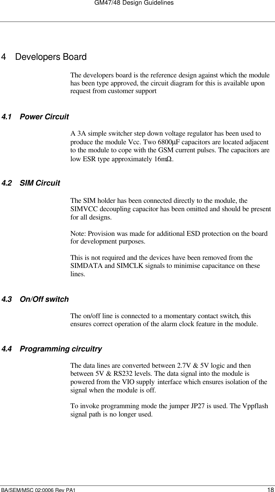 GM47/48 Design GuidelinesBA/SEM/MSC 02:0006 Rev PA1 184 Developers BoardThe developers board is the reference design against which the modulehas been type approved, the circuit diagram for this is available uponrequest from customer support4.1 Power CircuitA 3A simple switcher step down voltage regulator has been used toproduce the module Vcc. Two 6800µF capacitors are located adjacentto the module to cope with the GSM current pulses. The capacitors arelow ESR type approximately 16mΩ.4.2 SIM CircuitThe SIM holder has been connected directly to the module, theSIMVCC decoupling capacitor has been omitted and should be presentfor all designs.Note: Provision was made for additional ESD protection on the boardfor development purposes.This is not required and the devices have been removed from theSIMDATA and SIMCLK signals to minimise capacitance on theselines.4.3 On/Off switchThe on/off line is connected to a momentary contact switch, thisensures correct operation of the alarm clock feature in the module.4.4 Programming circuitryThe data lines are converted between 2.7V &amp; 5V logic and thenbetween 5V &amp; RS232 levels. The data signal into the module ispowered from the VIO supply interface which ensures isolation of thesignal when the module is off.To invoke programming mode the jumper JP27 is used. The Vppflashsignal path is no longer used.