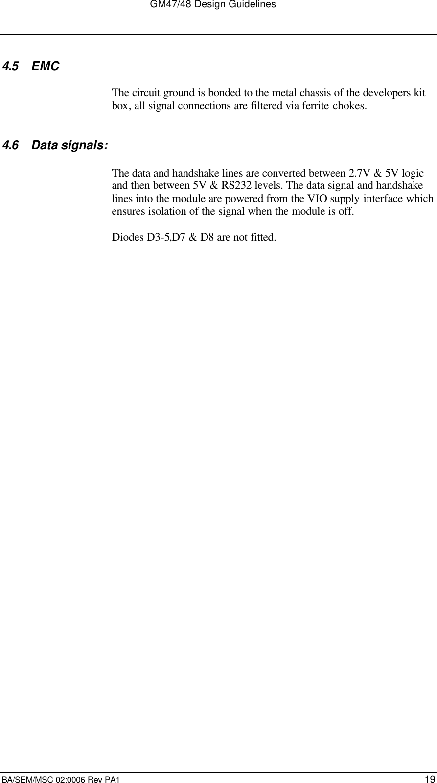 GM47/48 Design GuidelinesBA/SEM/MSC 02:0006 Rev PA1 194.5 EMCThe circuit ground is bonded to the metal chassis of the developers kitbox, all signal connections are filtered via ferrite chokes.4.6 Data signals:The data and handshake lines are converted between 2.7V &amp; 5V logicand then between 5V &amp; RS232 levels. The data signal and handshakelines into the module are powered from the VIO supply interface whichensures isolation of the signal when the module is off.Diodes D3-5,D7 &amp; D8 are not fitted.