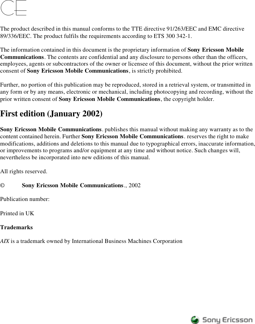 CEThe product described in this manual conforms to the TTE directive 91/263/EEC and EMC directive89/336/EEC. The product fulfils the requirements according to ETS 300 342-1.The information contained in this document is the proprietary information of Sony Ericsson MobileCommunications. The contents are confidential and any disclosure to persons other than the officers,employees, agents or subcontractors of the owner or licensee of this document, without the prior writtenconsent of Sony Ericsson Mobile Communications, is strictly prohibited.Further, no portion of this publication may be reproduced, stored in a retrieval system, or transmitted inany form or by any means, electronic or mechanical, including photocopying and recording, without theprior written consent of Sony Ericsson Mobile Communications, the copyright holder.First edition (January 2002)Sony Ericsson Mobile Communications. publishes this manual without making any warranty as to thecontent contained herein. Further Sony Ericsson Mobile Communications. reserves the right to makemodifications, additions and deletions to this manual due to typographical errors, inaccurate information,or improvements to programs and/or equipment at any time and without notice. Such changes will,nevertheless be incorporated into new editions of this manual.All rights reserved.©Sony Ericsson Mobile Communications., 2002Publication number:Printed in UKTrademarksAIX is a trademark owned by International Business Machines Corporation
