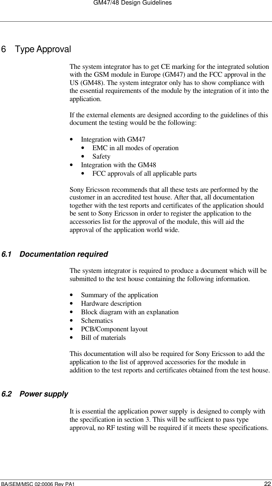 GM47/48 Design GuidelinesBA/SEM/MSC 02:0006 Rev PA1 226 Type ApprovalThe system integrator has to get CE marking for the integrated solutionwith the GSM module in Europe (GM47) and the FCC approval in theUS (GM48). The system integrator only has to show compliance withthe essential requirements of the module by the integration of it into theapplication.If the external elements are designed according to the guidelines of thisdocument the testing would be the following:• Integration with GM47• EMC in all modes of operation• Safety• Integration with the GM48• FCC approvals of all applicable partsSony Ericsson recommends that all these tests are performed by thecustomer in an accredited test house. After that, all documentationtogether with the test reports and certificates of the application shouldbe sent to Sony Ericsson in order to register the application to theaccessories list for the approval of the module, this will aid theapproval of the application world wide.6.1 Documentation requiredThe system integrator is required to produce a document which will besubmitted to the test house containing the following information.• Summary of the application• Hardware description• Block diagram with an explanation• Schematics• PCB/Component layout• Bill of materialsThis documentation will also be required for Sony Ericsson to add theapplication to the list of approved accessories for the module inaddition to the test reports and certificates obtained from the test house.6.2 Power supplyIt is essential the application power supply is designed to comply withthe specification in section 3. This will be sufficient to pass typeapproval, no RF testing will be required if it meets these specifications.