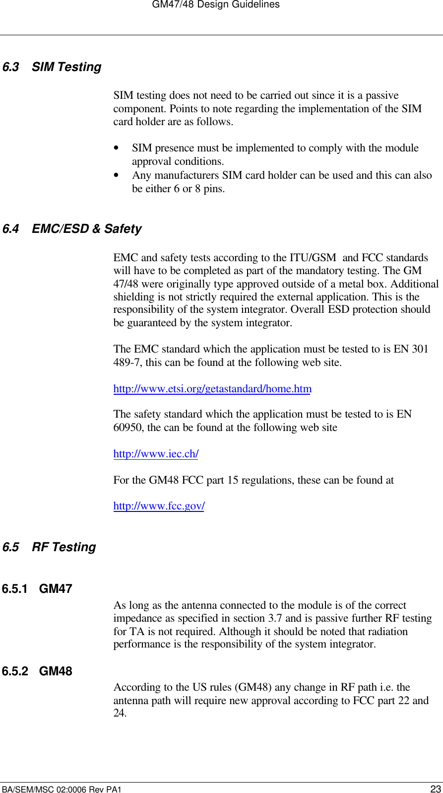 GM47/48 Design GuidelinesBA/SEM/MSC 02:0006 Rev PA1 236.3 SIM TestingSIM testing does not need to be carried out since it is a passivecomponent. Points to note regarding the implementation of the SIMcard holder are as follows.• SIM presence must be implemented to comply with the moduleapproval conditions.• Any manufacturers SIM card holder can be used and this can alsobe either 6 or 8 pins.6.4 EMC/ESD &amp; SafetyEMC and safety tests according to the ITU/GSM  and FCC standardswill have to be completed as part of the mandatory testing. The GM47/48 were originally type approved outside of a metal box. Additionalshielding is not strictly required the external application. This is theresponsibility of the system integrator. Overall ESD protection shouldbe guaranteed by the system integrator.The EMC standard which the application must be tested to is EN 301489-7, this can be found at the following web site.http://www.etsi.org/getastandard/home.htmThe safety standard which the application must be tested to is EN60950, the can be found at the following web sitehttp://www.iec.ch/For the GM48 FCC part 15 regulations, these can be found athttp://www.fcc.gov/6.5 RF Testing6.5.1 GM47As long as the antenna connected to the module is of the correctimpedance as specified in section 3.7 and is passive further RF testingfor TA is not required. Although it should be noted that radiationperformance is the responsibility of the system integrator.6.5.2 GM48According to the US rules (GM48) any change in RF path i.e. theantenna path will require new approval according to FCC part 22 and24.