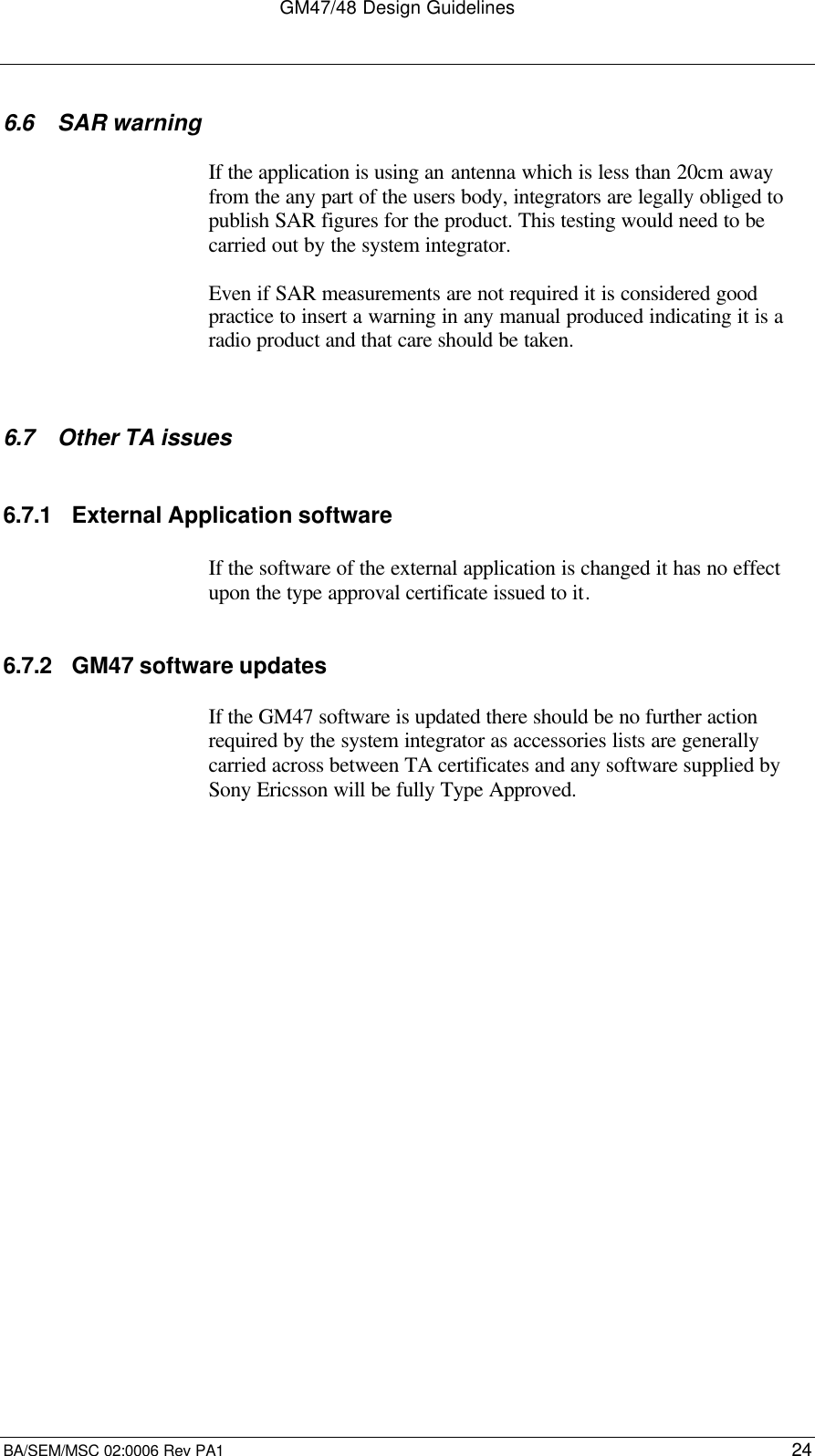 GM47/48 Design GuidelinesBA/SEM/MSC 02:0006 Rev PA1 246.6 SAR warningIf the application is using an antenna which is less than 20cm awayfrom the any part of the users body, integrators are legally obliged topublish SAR figures for the product. This testing would need to becarried out by the system integrator.Even if SAR measurements are not required it is considered goodpractice to insert a warning in any manual produced indicating it is aradio product and that care should be taken.6.7 Other TA issues6.7.1 External Application softwareIf the software of the external application is changed it has no effectupon the type approval certificate issued to it.6.7.2 GM47 software updatesIf the GM47 software is updated there should be no further actionrequired by the system integrator as accessories lists are generallycarried across between TA certificates and any software supplied bySony Ericsson will be fully Type Approved.