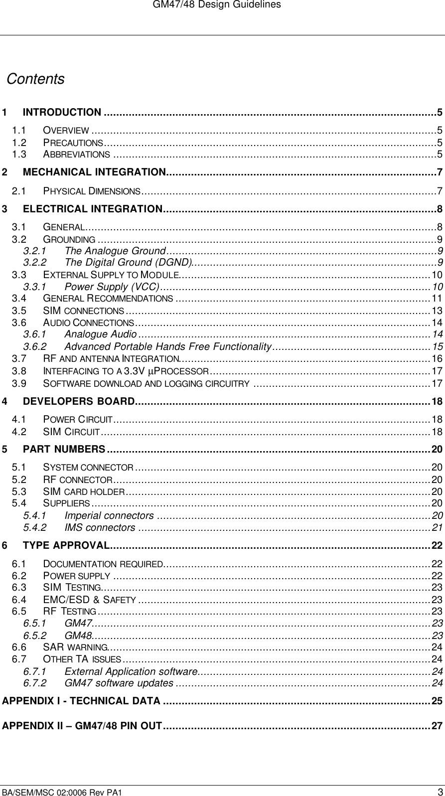 GM47/48 Design GuidelinesBA/SEM/MSC 02:0006 Rev PA1 3 Contents1INTRODUCTION ...........................................................................................................51.1 OVERVIEW ...............................................................................................................51.2 PRECAUTIONS...........................................................................................................51.3 ABBREVIATIONS ........................................................................................................52MECHANICAL INTEGRATION.......................................................................................72.1 PHYSICAL DIMENSIONS...............................................................................................73ELECTRICAL INTEGRATION........................................................................................83.1 GENERAL.................................................................................................................83.2 GROUNDING .............................................................................................................93.2.1 The Analogue Ground.......................................................................................93.2.2 The Digital Ground (DGND)...............................................................................93.3 EXTERNAL SUPPLY TO MODULE.................................................................................103.3.1 Power Supply (VCC).......................................................................................103.4 GENERAL RECOMMENDATIONS ..................................................................................113.5 SIM CONNECTIONS ..................................................................................................133.6 AUDIO CONNECTIONS...............................................................................................143.6.1 Analogue Audio..............................................................................................143.6.2 Advanced Portable Hands Free Functionality...................................................153.7 RF AND ANTENNA INTEGRATION.................................................................................163.8 INTERFACING TO A 3.3V µPROCESSOR.......................................................................173.9 SOFTWARE DOWNLOAD AND LOGGING CIRCUITRY .........................................................174DEVELOPERS BOARD...............................................................................................184.1 POWER  CIRCUIT......................................................................................................184.2 SIM CIRCUIT..........................................................................................................185PART NUMBERS........................................................................................................205.1 SYSTEM CONNECTOR ...............................................................................................205.2 RF CONNECTOR......................................................................................................205.3 SIM CARD HOLDER..................................................................................................205.4 SUPPLIERS .............................................................................................................205.4.1 Imperial connectors ........................................................................................205.4.2 IMS connectors ..............................................................................................216TYPE APPROVAL.......................................................................................................226.1 DOCUMENTATION REQUIRED......................................................................................226.2 POWER SUPPLY ......................................................................................................226.3 SIM TESTING..........................................................................................................236.4 EMC/ESD &amp; SAFETY ..............................................................................................236.5 RF TESTING ...........................................................................................................236.5.1 GM47.............................................................................................................236.5.2 GM48.............................................................................................................236.6 SAR WARNING........................................................................................................246.7 OTHER  TA ISSUES ...................................................................................................246.7.1 External Application software...........................................................................246.7.2 GM47 software updates ..................................................................................24APPENDIX I - TECHNICAL DATA ......................................................................................25APPENDIX II – GM47/48 PIN OUT......................................................................................27