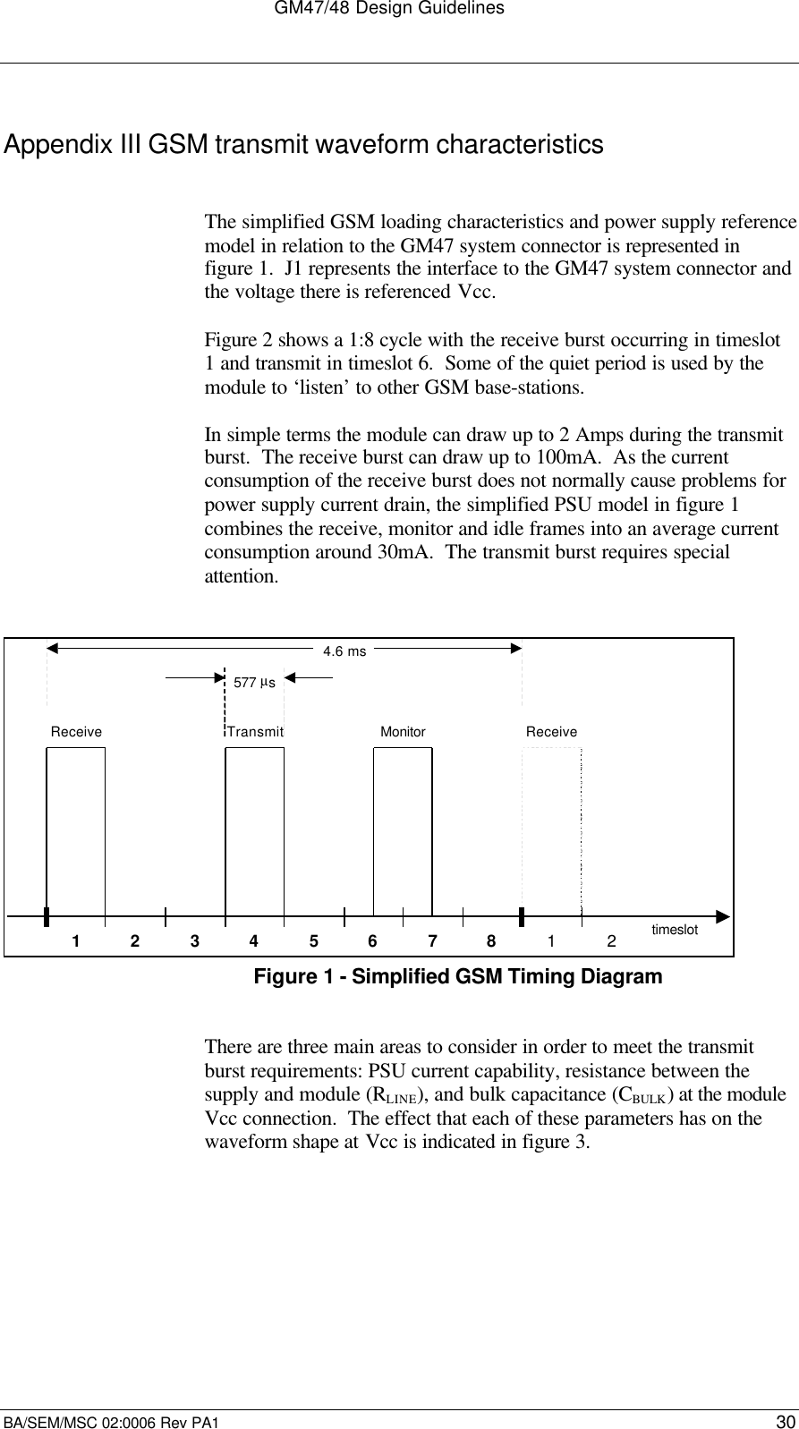 GM47/48 Design GuidelinesBA/SEM/MSC 02:0006 Rev PA1 30Appendix III GSM transmit waveform characteristicsThe simplified GSM loading characteristics and power supply referencemodel in relation to the GM47 system connector is represented infigure 1.  J1 represents the interface to the GM47 system connector andthe voltage there is referenced Vcc.Figure 2 shows a 1:8 cycle with the receive burst occurring in timeslot1 and transmit in timeslot 6.  Some of the quiet period is used by themodule to ‘listen’ to other GSM base-stations.In simple terms the module can draw up to 2 Amps during the transmitburst.  The receive burst can draw up to 100mA.  As the currentconsumption of the receive burst does not normally cause problems forpower supply current drain, the simplified PSU model in figure 1combines the receive, monitor and idle frames into an average currentconsumption around 30mA.  The transmit burst requires specialattention.1 2 3 4 5 6 7 8 1 2Receive Transmit Monitor Receive577 µs4.6 mstimeslotFigure 1 - Simplified GSM Timing DiagramThere are three main areas to consider in order to meet the transmitburst requirements: PSU current capability, resistance between thesupply and module (RLINE), and bulk capacitance (CBULK) at the moduleVcc connection.  The effect that each of these parameters has on thewaveform shape at Vcc is indicated in figure 3.