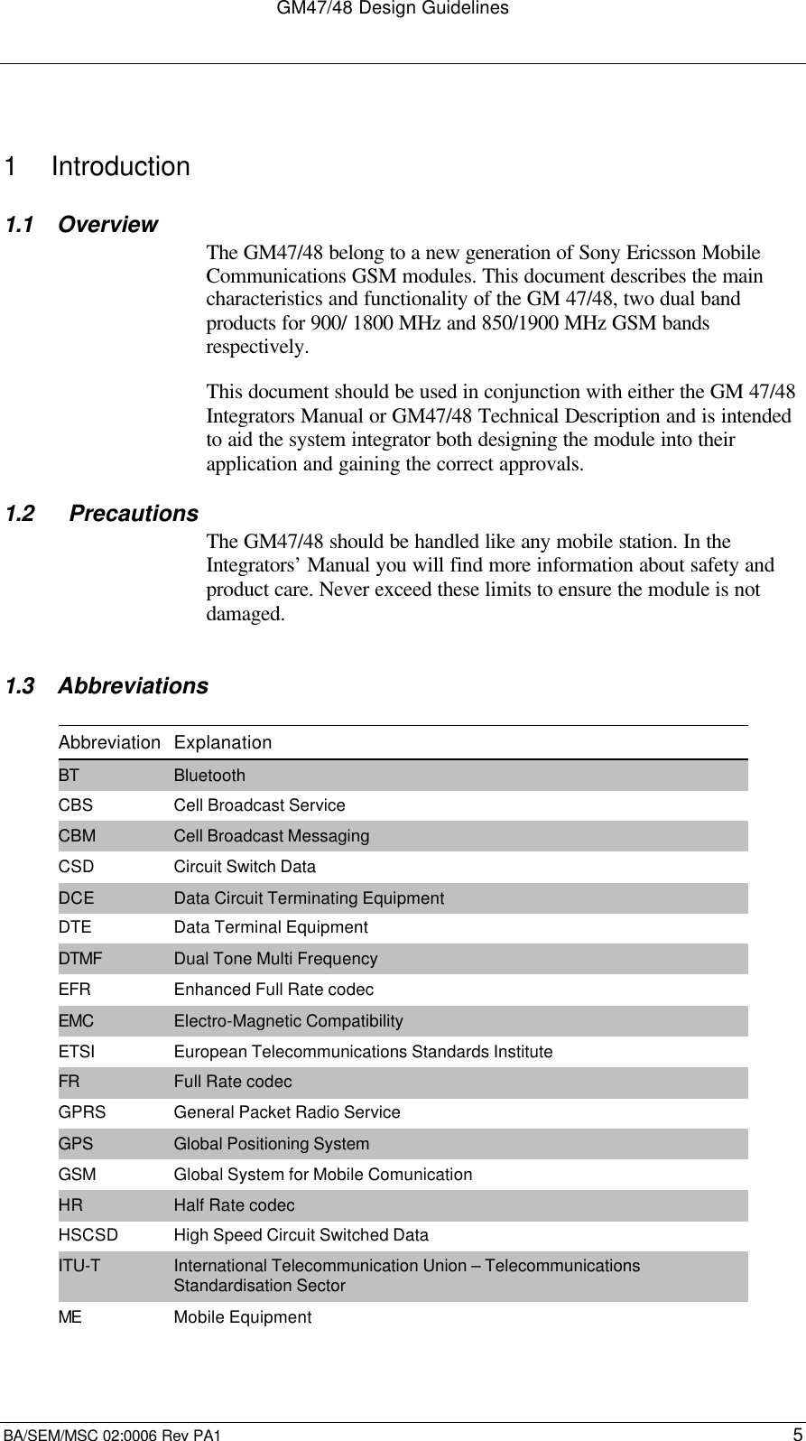 GM47/48 Design GuidelinesBA/SEM/MSC 02:0006 Rev PA1 51  Introduction1.1 OverviewThe GM47/48 belong to a new generation of Sony Ericsson MobileCommunications GSM modules. This document describes the maincharacteristics and functionality of the GM 47/48, two dual bandproducts for 900/ 1800 MHz and 850/1900 MHz GSM bandsrespectively.This document should be used in conjunction with either the GM 47/48Integrators Manual or GM47/48 Technical Description and is intendedto aid the system integrator both designing the module into theirapplication and gaining the correct approvals.1.2   PrecautionsThe GM47/48 should be handled like any mobile station. In theIntegrators’ Manual you will find more information about safety andproduct care. Never exceed these limits to ensure the module is notdamaged.1.3 AbbreviationsAbbreviation ExplanationBT BluetoothCBS Cell Broadcast ServiceCBM Cell Broadcast MessagingCSD Circuit Switch DataDCE Data Circuit Terminating EquipmentDTE Data Terminal EquipmentDTMF Dual Tone Multi FrequencyEFR Enhanced Full Rate codecEMC Electro-Magnetic CompatibilityETSI European Telecommunications Standards InstituteFR Full Rate codecGPRS General Packet Radio ServiceGPS Global Positioning SystemGSM Global System for Mobile ComunicationHR Half Rate codecHSCSD High Speed Circuit Switched DataITU-T International Telecommunication Union – TelecommunicationsStandardisation SectorME Mobile Equipment