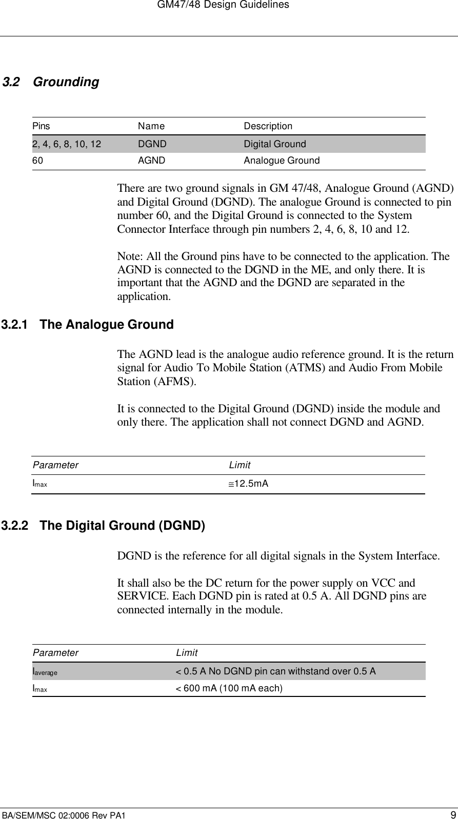 GM47/48 Design GuidelinesBA/SEM/MSC 02:0006 Rev PA1 93.2 GroundingPins Name Description2, 4, 6, 8, 10, 12 DGND Digital Ground60 AGND Analogue GroundThere are two ground signals in GM 47/48, Analogue Ground (AGND)and Digital Ground (DGND). The analogue Ground is connected to pinnumber 60, and the Digital Ground is connected to the SystemConnector Interface through pin numbers 2, 4, 6, 8, 10 and 12.Note: All the Ground pins have to be connected to the application. TheAGND is connected to the DGND in the ME, and only there. It isimportant that the AGND and the DGND are separated in theapplication.3.2.1 The Analogue GroundThe AGND lead is the analogue audio reference ground. It is the returnsignal for Audio To Mobile Station (ATMS) and Audio From MobileStation (AFMS).It is connected to the Digital Ground (DGND) inside the module andonly there. The application shall not connect DGND and AGND.Parameter LimitImax ≅12.5mA3.2.2 The Digital Ground (DGND)DGND is the reference for all digital signals in the System Interface.It shall also be the DC return for the power supply on VCC andSERVICE. Each DGND pin is rated at 0.5 A. All DGND pins areconnected internally in the module.Parameter LimitIaverage &lt; 0.5 A No DGND pin can withstand over 0.5 AImax &lt; 600 mA (100 mA each)