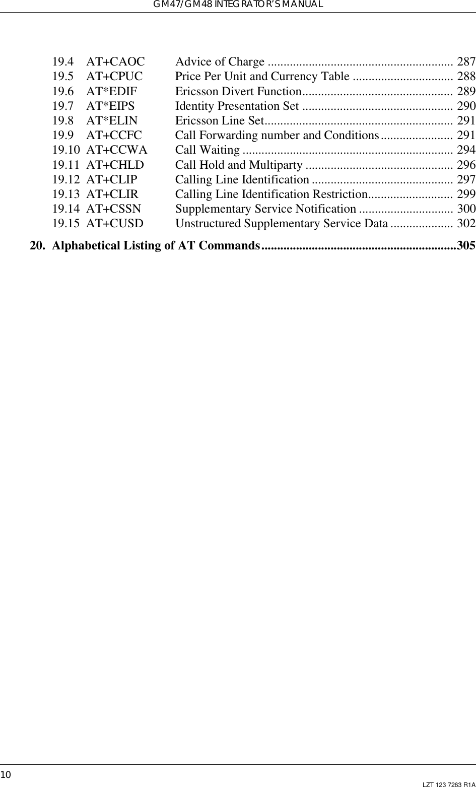 GM47/GM48 INTEGRATOR’S MANUAL10 LZT 123 7263 R1A19.4 AT+CAOC Advice of Charge ........................................................... 28719.5 AT+CPUC Price Per Unit and Currency Table ................................ 28819.6 AT*EDIF Ericsson Divert Function................................................ 28919.7 AT*EIPS Identity Presentation Set ................................................ 29019.8 AT*ELIN Ericsson Line Set............................................................ 29119.9 AT+CCFC Call Forwarding number and Conditions....................... 29119.10 AT+CCWA Call Waiting ................................................................... 29419.11 AT+CHLD Call Hold and Multiparty ............................................... 29619.12 AT+CLIP Calling Line Identification ............................................. 29719.13 AT+CLIR Calling Line Identification Restriction........................... 29919.14 AT+CSSN Supplementary Service Notification .............................. 30019.15 AT+CUSD Unstructured Supplementary Service Data .................... 30220. Alphabetical Listing of AT Commands..............................................................305