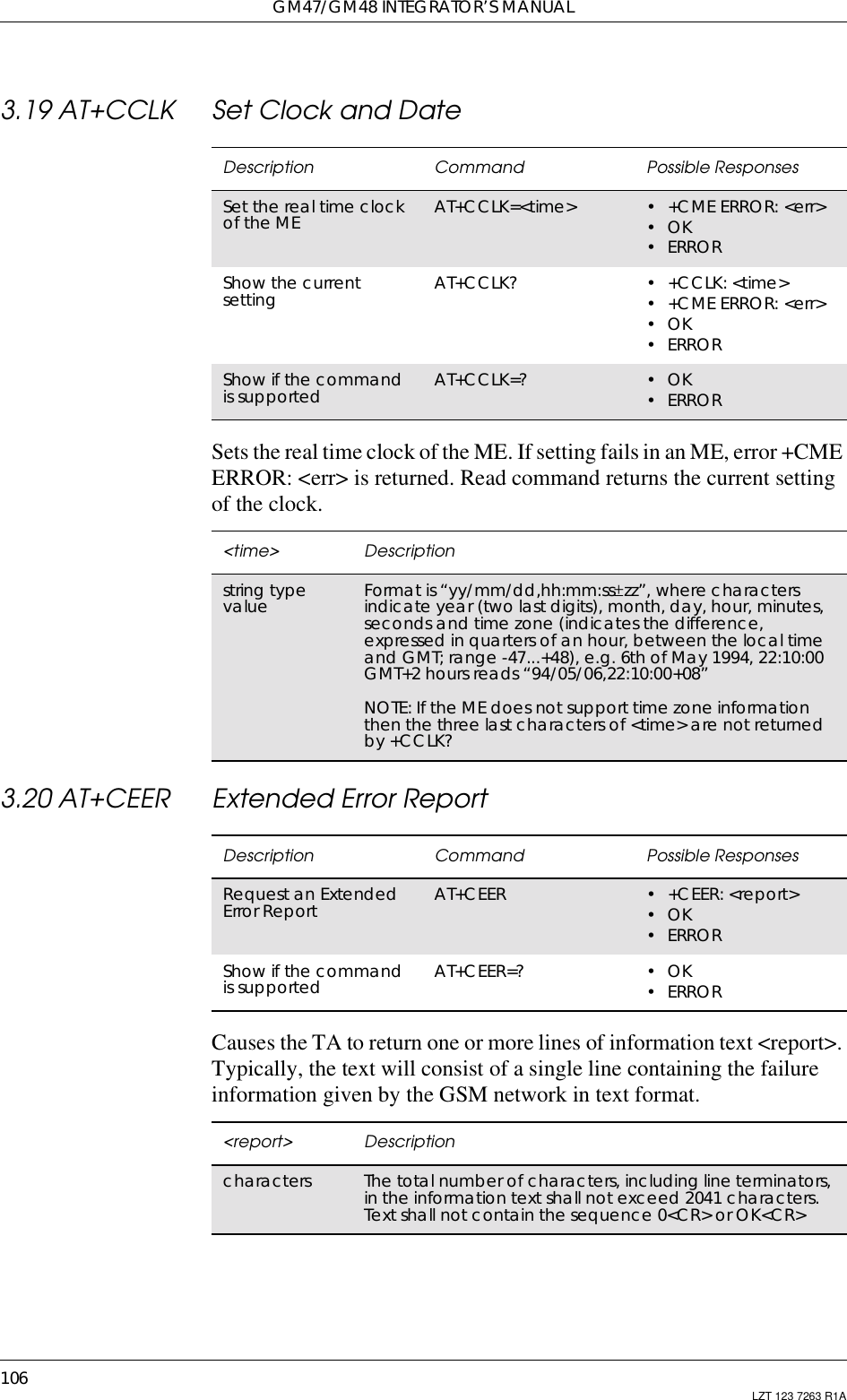 GM47/GM48 INTEGRATOR’S MANUAL106 LZT 123 7263 R1A3.19 AT+CCLK Set Clock and DateSets the real time clock of the ME. If setting fails in an ME, error +CMEERROR: &lt;err&gt; is returned. Read command returns the current settingof the clock.3.20 AT+CEER Extended Error ReportCauses the TA to return one or more lines of information text &lt;report&gt;.Typically, the text will consist of a single line containing the failureinformation given by the GSM network in text format.Description Command Possible ResponsesSet the real time clockof the ME AT+CCLK=&lt;time&gt; •+CMEERROR:&lt;err&gt;•OK•ERRORShow the currentsetting AT+CCLK? •+CCLK:&lt;time&gt;•+CMEERROR:&lt;err&gt;•OK•ERRORShow if the commandis supported AT+CCLK=? •OK•ERROR&lt;time&gt; Descriptionstring typevalue Format is “yy/mm/dd,hh:mm:ss±zz”, where charactersindicate year (two last digits), month, day, hour, minutes,seconds and time zone (indicates the difference,expressed in quarters of an hour, between the local timeand GMT; range -47...+48), e.g. 6th of May 1994, 22:10:00GMT+2 hours reads “94/05/06,22:10:00+08”NOTE: If the ME does not support time zone informationthen the three last characters of &lt;time&gt; are not returnedby +CCLK?Description Command Possible ResponsesRequest an ExtendedError Report AT+CEER • +CEER: &lt;report&gt;•OK•ERRORShow if the commandis supported AT+CEER=? •OK•ERROR&lt;report&gt; Descriptioncharacters The total number of characters, including line terminators,in the information text shall not exceed 2041 characters.Text shall not contain the sequence 0&lt;CR&gt; or OK&lt;CR&gt;