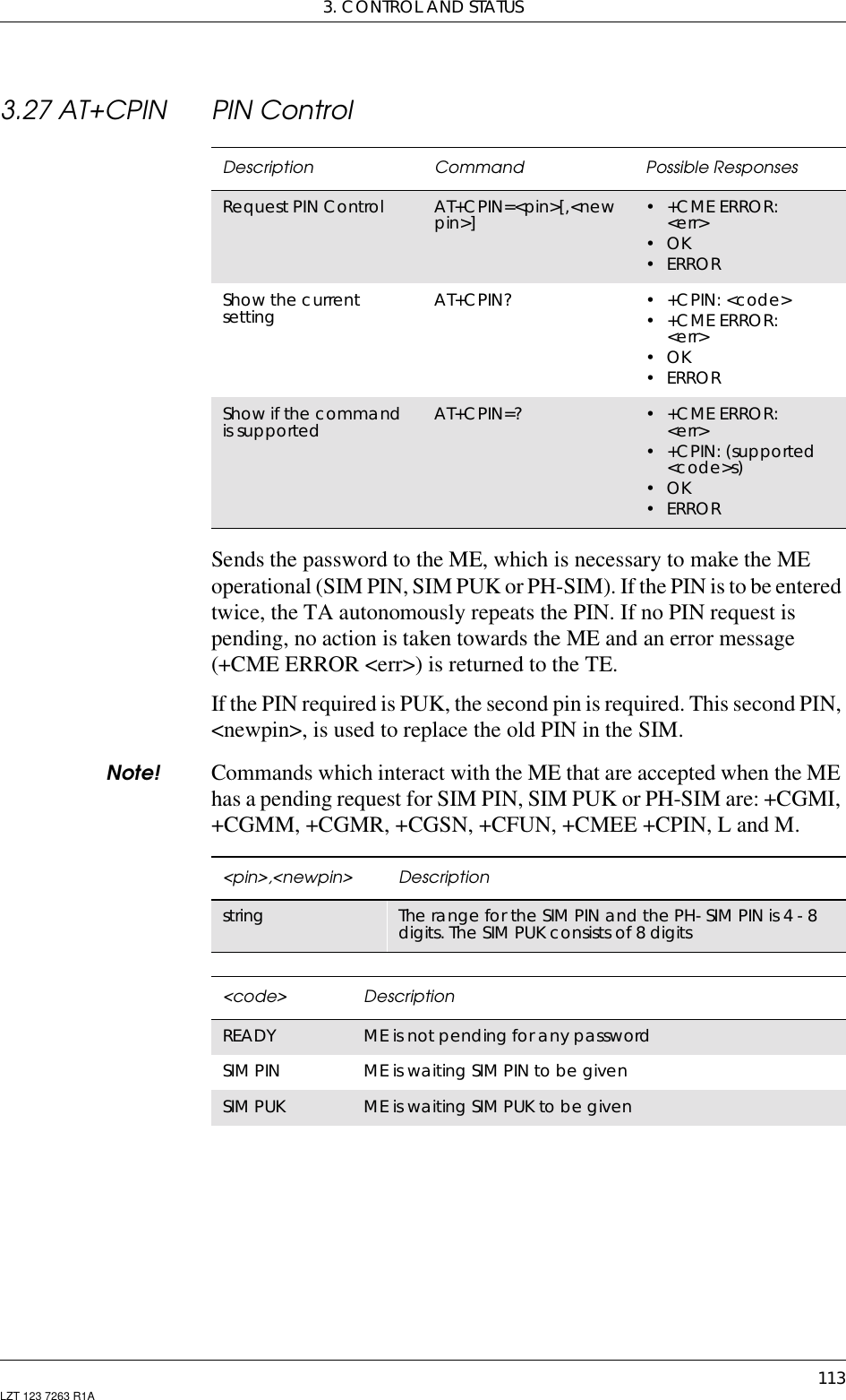 3. CONTROL AND STATUS113LZT 123 7263 R1A3.27 AT+CPIN PIN ControlSends the password to the ME, which is necessary to make the MEoperational (SIM PIN, SIM PUK or PH-SIM). If the PIN is to be enteredtwice, the TA autonomously repeats the PIN. If no PIN request ispending, no action is taken towards the ME and an error message(+CME ERROR &lt;err&gt;) is returned to the TE.If the PIN required is PUK, the second pin is required. This second PIN,&lt;newpin&gt;, is used to replace the old PIN in the SIM.Note! Commands which interact with the ME that are accepted when the MEhas a pending request for SIM PIN, SIM PUK or PH-SIM are: +CGMI,+CGMM, +CGMR, +CGSN, +CFUN, +CMEE +CPIN, L and M.Description Command Possible ResponsesRequest PIN Control AT+CPIN=&lt;pin&gt;[,&lt;newpin&gt;] •+CMEERROR:&lt;err&gt;•OK•ERRORShow the currentsetting AT+CPIN? •+CPIN:&lt;code&gt;•+CMEERROR:&lt;err&gt;•OK•ERRORShow if the commandis supported AT+CPIN=? •+CMEERROR:&lt;err&gt;• +CPIN: (supported&lt;code&gt;s)•OK•ERROR&lt;pin&gt;,&lt;newpin&gt; Descriptionstring The range for the SIM PIN and the PH- SIM PIN is 4 - 8digits. The SIM PUK consists of 8 digits&lt;code&gt; DescriptionREADY ME is not pending for any passwordSIM PIN ME is waiting SIM PIN to be givenSIM PUK ME is waiting SIM PUK to be given