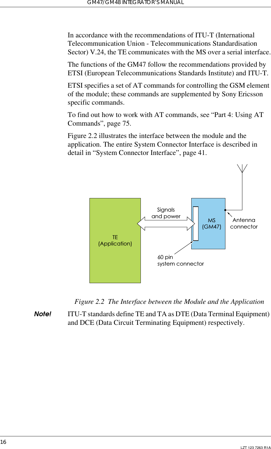 GM47/GM48 INTEGRATOR’S MANUAL16 LZT 123 7263 R1AIn accordance with the recommendations of ITU-T (InternationalTelecommunication Union - Telecommunications StandardisationSector) V.24, the TE communicates with the MS over a serial interface.The functions of the GM47 follow the recommendations provided byETSI (European Telecommunications Standards Institute) and ITU-T.ETSI specifies a set of AT commands for controlling the GSM elementof the module; these commands are supplemented by Sony Ericssonspecific commands.To find out how to work with AT commands, see “Part 4: Using ATCommands”, page 75.Figure 2.2 illustrates the interface between the module and theapplication. The entire System Connector Interface is described indetail in “System Connector Interface”, page 41.Figure 2.2 The Interface between the Module and the ApplicationNote! ITU-T standards define TE and TA as DTE (Data Terminal Equipment)and DCE (Data Circuit Terminating Equipment) respectively.Signalsand power60 pinsystem connectorTE(Application)MS(GM47)Antennaconnector