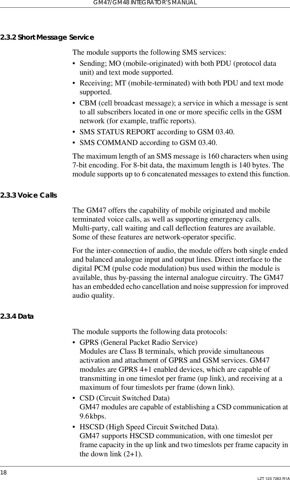 GM47/GM48 INTEGRATOR’S MANUAL18 LZT 123 7263 R1A2.3.2 Short Message ServiceThe module supports the following SMS services:• Sending; MO (mobile-originated) with both PDU (protocol dataunit) and text mode supported.• Receiving; MT (mobile-terminated) with both PDU and text modesupported.• CBM (cell broadcast message); a service in which a message is sentto all subscribers located in one or more specific cells in the GSMnetwork (for example, traffic reports).• SMS STATUS REPORT according to GSM 03.40.• SMS COMMAND according to GSM 03.40.The maximum length of an SMS message is 160 characters when using7-bit encoding. For 8-bit data, the maximum length is 140 bytes. Themodule supports up to 6 concatenated messages to extend this function.2.3.3 Voice CallsThe GM47 offers the capability of mobile originated and mobileterminated voice calls, as well as supporting emergency calls.Multi-party, call waiting and call deflection features are available.Some of these features are network-operator specific.For the inter-connection of audio, the module offers both single endedand balanced analogue input and output lines. Direct interface to thedigital PCM (pulse code modulation) bus used within the module isavailable, thus by-passing the internal analogue circuitry. The GM47has an embedded echo cancellation and noise suppression for improvedaudio quality.2.3.4 DataThe module supports the following data protocols:• GPRS (General Packet Radio Service)Modules are Class B terminals, which provide simultaneousactivation and attachment of GPRS and GSM services. GM47modules are GPRS 4+1 enabled devices, which are capable oftransmitting in one timeslot per frame (up link), and receiving at amaximum of four timeslots per frame (down link).• CSD (Circuit Switched Data)GM47 modules are capable of establishing a CSD communication at9.6kbps.• HSCSD (High Speed Circuit Switched Data).GM47 supports HSCSD communication, with one timeslot perframe capacity in the up link and two timeslots per frame capacity inthe down link (2+1).