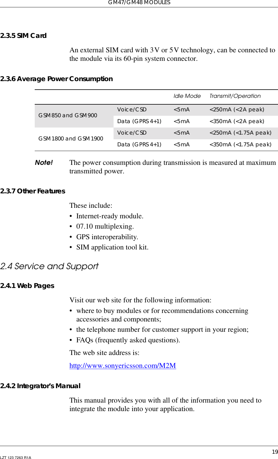 GM47/GM48 MODULES19LZT 123 7263 R1A2.3.5 SIM CardAn external SIM card with 3V or 5V technology, can be connected tothe module via its 60-pin system connector.2.3.6 Average Power ConsumptionNote! The power consumption during transmission is measured at maximumtransmitted power.2.3.7 Other FeaturesThese include:• Internet-ready module.• 07.10 multiplexing.• GPS interoperability.• SIM application tool kit.2.4 Service and Support2.4.1 Web PagesVisit our web site for the following information:• where to buy modules or for recommendations concerningaccessories and components;• the telephone number for customer support in your region;• FAQs (frequently asked questions).The web site address is:http://www.sonyericsson.com/M2M2.4.2 Integrator’s ManualThis manual provides you with all of the information you need tointegrate the module into your application.Idle Mode Transmit/OperationGSM850 and GSM900 Voice/CSD &lt;5mA &lt;250mA (&lt;2Apeak)Data (GPRS 4+1) &lt;5mA &lt;350mA (&lt;2A peak)GSM1800 and GSM1900 Voice/CSD &lt;5mA &lt;250mA (&lt;1.75A peak)Data (GPRS 4+1) &lt;5mA &lt;350mA (&lt;1.75A peak)