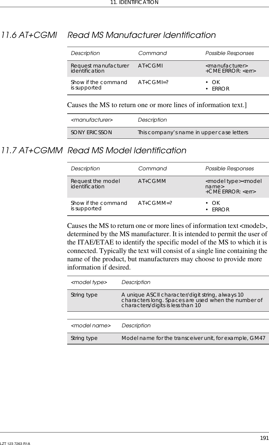 11. IDENTIFICATION191LZT 123 7263 R1A11.6 AT+CGMI Read MS Manufacturer IdentificationCauses the MS to return one or more lines of information text.]11.7 AT+CGMM Read MS Model IdentificationCauses the MS to return one or more lines of information text &lt;model&gt;,determined by the MS manufacturer. It is intended to permit the user ofthe ITAE/ETAE to identify the specific model of the MS to which it isconnected. Typically the text will consist of a single line containing thename of the product, but manufacturers may choose to provide moreinformation if desired.Description Command Possible ResponsesRequest manufactureridentification AT+CGMI &lt;manufacturer&gt;+CME ERROR: &lt;err&gt;Show if the commandis supported AT+CGMI=? •OK•ERROR&lt;manufacturer&gt; DescriptionSONY ERICSSON This company’s name in upper case lettersDescription Command Possible ResponsesRequest the modelidentification AT+CGMM &lt;model type&gt;&lt;modelname&gt;+CME ERROR: &lt;err&gt;Show if the commandis supported AT+CGMM=? •OK•ERROR&lt;model type&gt; DescriptionString type A unique ASCII character/digit string, always 10characters long. Spaces are used when the number ofcharacters/digitsislessthan10&lt;model name&gt; DescriptionString type Model name for the transceiver unit, for example, GM47