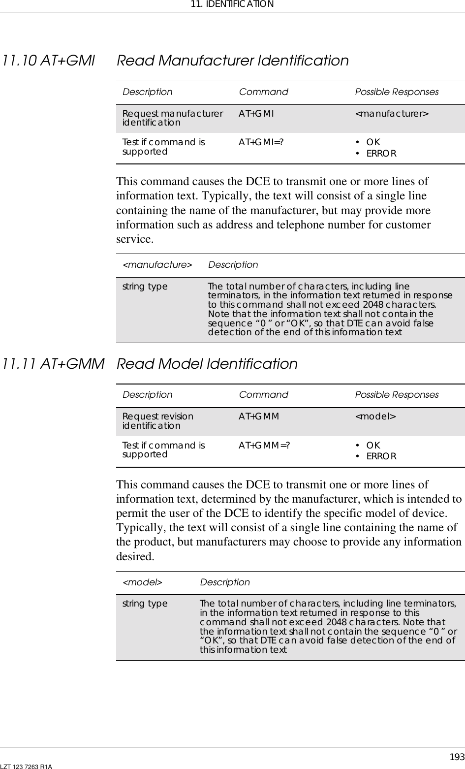 11. IDENTIFICATION193LZT 123 7263 R1A11.10 AT+GMI Read Manufacturer IdentificationThis command causes the DCE to transmit one or more lines ofinformation text. Typically, the text will consist of a single linecontaining the name of the manufacturer, but may provide moreinformation such as address and telephone number for customerservice.11.11 AT+GMM Read Model IdentificationThis command causes the DCE to transmit one or more lines ofinformation text, determined by the manufacturer, which is intended topermit the user of the DCE to identify the specific model of device.Typically, the text will consist of a single line containing the name ofthe product, but manufacturers may choose to provide any informationdesired.Description Command Possible ResponsesRequest manufactureridentification AT+GMI &lt;manufacturer&gt;Test if command issupported AT+GMI=? •OK•ERROR&lt;manufacture&gt; Descriptionstring type The total number of characters, including lineterminators, in the information text returned in responseto this command shall not exceed 2048 characters.Note that the information text shall not contain thesequence “0 ” or “OK”, so that DTE can avoid falsedetection of the end of this information textDescription Command Possible ResponsesRequest revisionidentification AT+GMM &lt;model&gt;Test if command issupported AT+GMM=? •OK•ERROR&lt;model&gt; Descriptionstring type The total number of characters, including line terminators,in the information text returned in response to thiscommand shall not exceed 2048 characters. Note thatthe information text shall not contain the sequence “0 ” or“OK”, so that DTE can avoid false detection of the end ofthis information text