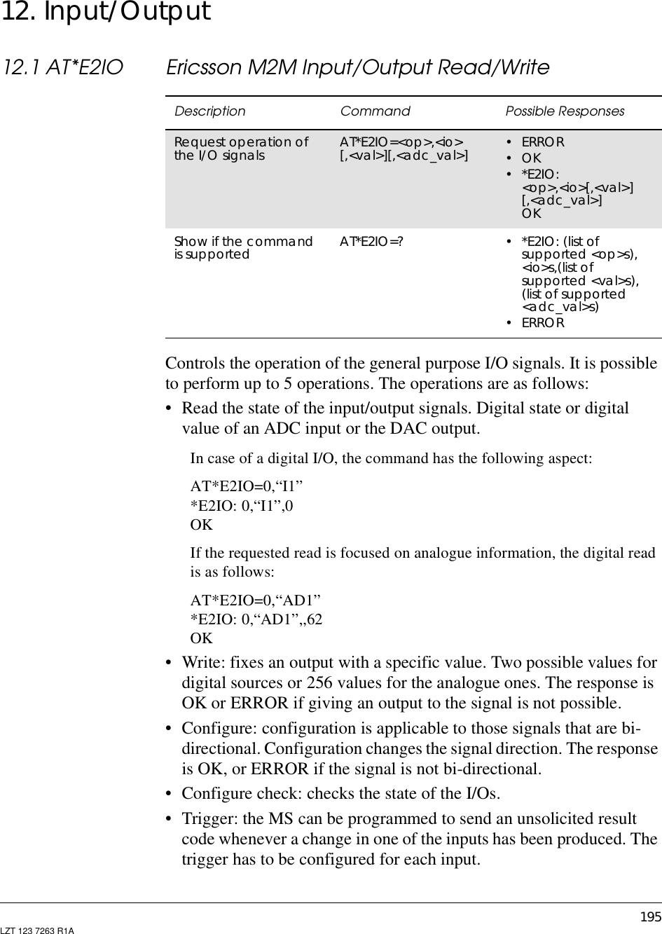 195LZT 123 7263 R1A12. Input/Output12.1 AT*E2IO Ericsson M2M Input/Output Read/WriteControls the operation of the general purpose I/O signals. It is possibleto perform up to 5 operations. The operations are as follows:• Read the state of the input/output signals. Digital state or digitalvalue of an ADC input or the DAC output.In case of a digital I/O, the command has the following aspect:AT*E2IO=0,“I1”*E2IO: 0,“I1”,0OKIf the requested read is focused on analogue information, the digital readis as follows:AT*E2IO=0,“AD1”*E2IO: 0,“AD1”,,62OK• Write: fixes an output with a specific value. Two possible values fordigital sources or 256 values for the analogue ones. The response isOK or ERROR if giving an output to the signal is not possible.• Configure: configuration is applicable to those signals that are bi-directional. Configuration changes the signal direction. The responseis OK, or ERROR if the signal is not bi-directional.• Configure check: checks the state of the I/Os.• Trigger: the MS can be programmed to send an unsolicited resultcode whenever a change in one of the inputs has been produced. Thetrigger has to be configured for each input.Description Command Possible ResponsesRequest operation ofthe I/O signals AT*E2IO=&lt;op&gt;,&lt;io&gt;[,&lt;val&gt;][,&lt;adc_val&gt;] •ERROR•OK•*E2IO:&lt;op&gt;,&lt;io&gt;[,&lt;val&gt;][,&lt;adc_val&gt;]OKShow if the commandis supported AT*E2IO=? •*E2IO:(listofsupported &lt;op&gt;s),&lt;io&gt;s,(list ofsupported &lt;val&gt;s),(list of supported&lt;adc_val&gt;s)•ERROR