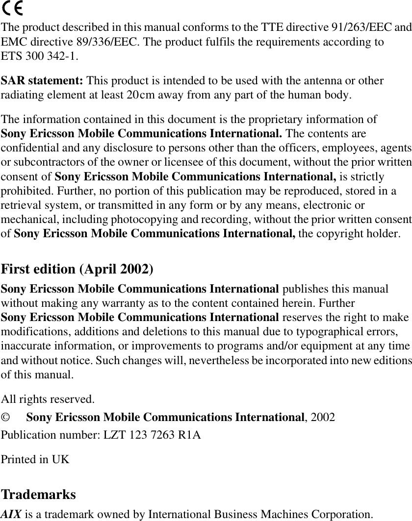 The product described in this manual conforms to the TTE directive 91/263/EEC andEMC directive 89/336/EEC. The product fulfils the requirements according toETS 300 342-1.SAR statement: This product is intended to be used with the antenna or otherradiating element at least 20cm away from any part of the human body.The information contained in this document is the proprietary information ofSony Ericsson Mobile Communications International. The contents areconfidential and any disclosure to persons other than the officers, employees, agentsor subcontractors of the owner or licensee of this document, without the prior writtenconsent of Sony Ericsson Mobile Communications International, is strictlyprohibited. Further, no portion of this publication may be reproduced, stored in aretrieval system, or transmitted in any form or by any means, electronic ormechanical, including photocopying and recording, without the prior written consentof Sony Ericsson Mobile Communications International, the copyright holder.First edition (April 2002)Sony Ericsson Mobile Communications International publishes this manualwithout making any warranty as to the content contained herein. FurtherSony Ericsson Mobile Communications International reserves the right to makemodifications, additions and deletions to this manual due to typographical errors,inaccurate information, or improvements to programs and/or equipment at any timeand without notice. Such changes will, nevertheless be incorporated into new editionsof this manual.All rights reserved.©Sony Ericsson Mobile Communications International, 2002Publication number: LZT 123 7263 R1APrinted in UKTrademarksAIX is a trademark owned by International Business Machines Corporation.