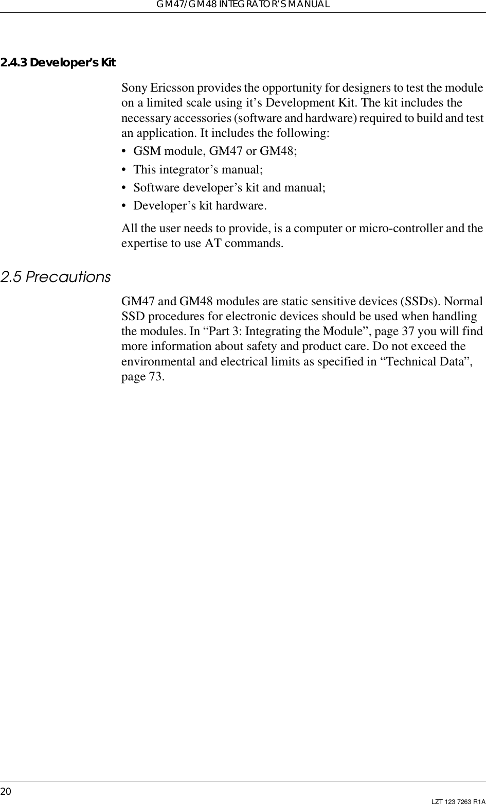 GM47/GM48 INTEGRATOR’S MANUAL20 LZT 123 7263 R1A2.4.3 Developer’s KitSony Ericsson provides the opportunity for designers to test the moduleon a limited scale using it’s Development Kit. The kit includes thenecessary accessories (software and hardware) required to build and testan application. It includes the following:• GSM module, GM47 or GM48;• This integrator’s manual;• Software developer’s kit and manual;• Developer’s kit hardware.All the user needs to provide, is a computer or micro-controller and theexpertise to use AT commands.2.5 PrecautionsGM47 and GM48 modules are static sensitive devices (SSDs). NormalSSD procedures for electronic devices should be used when handlingthe modules. In “Part 3: Integrating the Module”, page 37 you will findmore information about safety and product care. Do not exceed theenvironmental and electrical limits as specified in “Technical Data”,page 73.