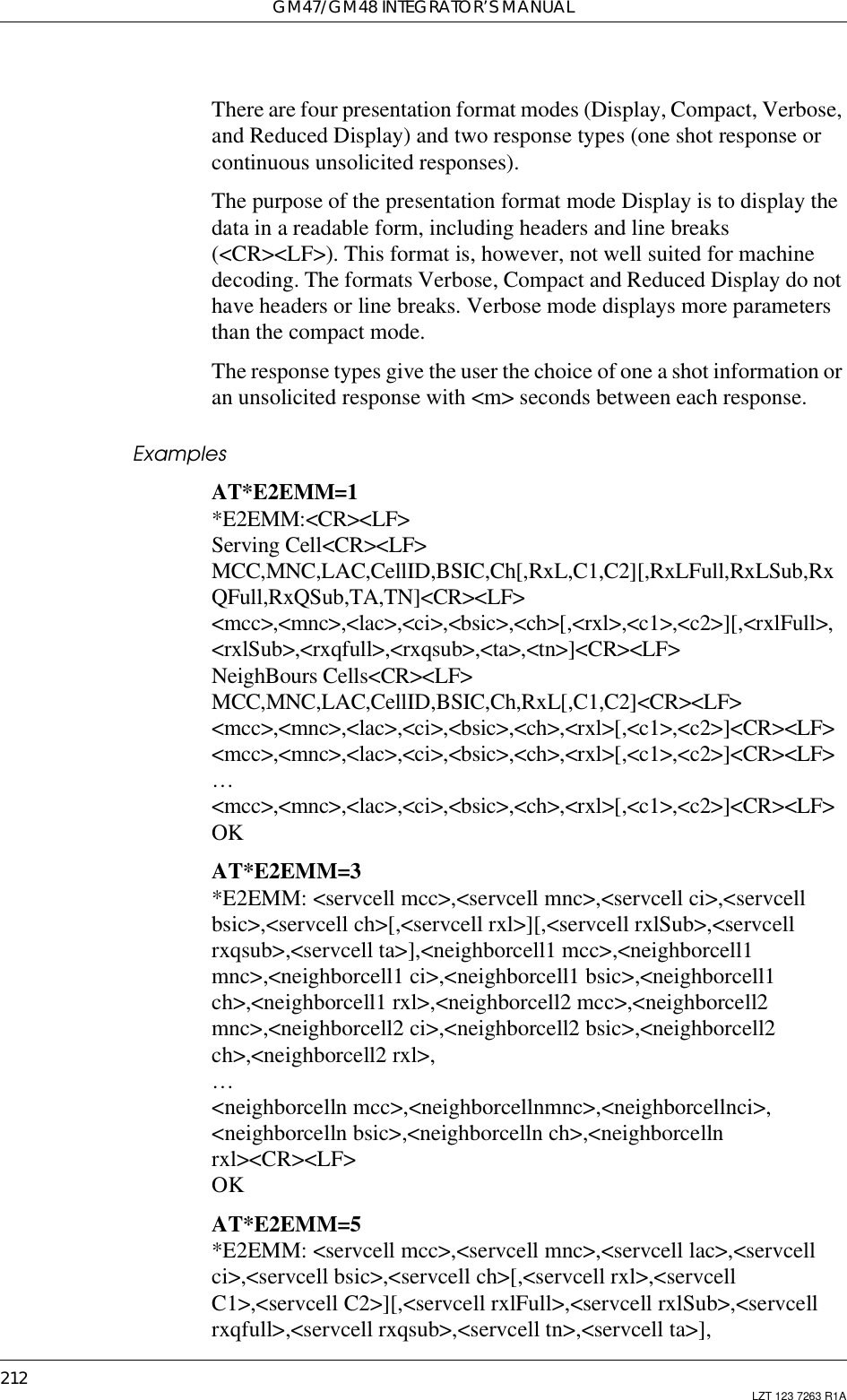 GM47/GM48 INTEGRATOR’S MANUAL212 LZT 123 7263 R1AThere are four presentation format modes (Display, Compact, Verbose,and Reduced Display) and two response types (one shot response orcontinuous unsolicited responses).The purpose of the presentation format mode Display is to display thedata in a readable form, including headers and line breaks(&lt;CR&gt;&lt;LF&gt;). This format is, however, not well suited for machinedecoding. The formats Verbose, Compact and Reduced Display do nothave headers or line breaks. Verbose mode displays more parametersthan the compact mode.The response types give the user the choice of one a shot information oran unsolicited response with &lt;m&gt; seconds between each response.ExamplesAT*E2EMM=1*E2EMM:&lt;CR&gt;&lt;LF&gt;Serving Cell&lt;CR&gt;&lt;LF&gt;MCC,MNC,LAC,CellID,BSIC,Ch[,RxL,C1,C2][,RxLFull,RxLSub,RxQFull,RxQSub,TA,TN]&lt;CR&gt;&lt;LF&gt;&lt;mcc&gt;,&lt;mnc&gt;,&lt;lac&gt;,&lt;ci&gt;,&lt;bsic&gt;,&lt;ch&gt;[,&lt;rxl&gt;,&lt;c1&gt;,&lt;c2&gt;][,&lt;rxlFull&gt;,&lt;rxlSub&gt;,&lt;rxqfull&gt;,&lt;rxqsub&gt;,&lt;ta&gt;,&lt;tn&gt;]&lt;CR&gt;&lt;LF&gt;NeighBours Cells&lt;CR&gt;&lt;LF&gt;MCC,MNC,LAC,CellID,BSIC,Ch,RxL[,C1,C2]&lt;CR&gt;&lt;LF&gt;&lt;mcc&gt;,&lt;mnc&gt;,&lt;lac&gt;,&lt;ci&gt;,&lt;bsic&gt;,&lt;ch&gt;,&lt;rxl&gt;[,&lt;c1&gt;,&lt;c2&gt;]&lt;CR&gt;&lt;LF&gt;&lt;mcc&gt;,&lt;mnc&gt;,&lt;lac&gt;,&lt;ci&gt;,&lt;bsic&gt;,&lt;ch&gt;,&lt;rxl&gt;[,&lt;c1&gt;,&lt;c2&gt;]&lt;CR&gt;&lt;LF&gt;…&lt;mcc&gt;,&lt;mnc&gt;,&lt;lac&gt;,&lt;ci&gt;,&lt;bsic&gt;,&lt;ch&gt;,&lt;rxl&gt;[,&lt;c1&gt;,&lt;c2&gt;]&lt;CR&gt;&lt;LF&gt;OKAT*E2EMM=3*E2EMM: &lt;servcell mcc&gt;,&lt;servcell mnc&gt;,&lt;servcell ci&gt;,&lt;servcellbsic&gt;,&lt;servcell ch&gt;[,&lt;servcell rxl&gt;][,&lt;servcell rxlSub&gt;,&lt;servcellrxqsub&gt;,&lt;servcell ta&gt;],&lt;neighborcell1 mcc&gt;,&lt;neighborcell1mnc&gt;,&lt;neighborcell1 ci&gt;,&lt;neighborcell1 bsic&gt;,&lt;neighborcell1ch&gt;,&lt;neighborcell1 rxl&gt;,&lt;neighborcell2 mcc&gt;,&lt;neighborcell2mnc&gt;,&lt;neighborcell2 ci&gt;,&lt;neighborcell2 bsic&gt;,&lt;neighborcell2ch&gt;,&lt;neighborcell2 rxl&gt;,…&lt;neighborcelln mcc&gt;,&lt;neighborcellnmnc&gt;,&lt;neighborcellnci&gt;,&lt;neighborcelln bsic&gt;,&lt;neighborcelln ch&gt;,&lt;neighborcellnrxl&gt;&lt;CR&gt;&lt;LF&gt;OKAT*E2EMM=5*E2EMM: &lt;servcell mcc&gt;,&lt;servcell mnc&gt;,&lt;servcell lac&gt;,&lt;servcellci&gt;,&lt;servcell bsic&gt;,&lt;servcell ch&gt;[,&lt;servcell rxl&gt;,&lt;servcellC1&gt;,&lt;servcell C2&gt;][,&lt;servcell rxlFull&gt;,&lt;servcell rxlSub&gt;,&lt;servcellrxqfull&gt;,&lt;servcell rxqsub&gt;,&lt;servcell tn&gt;,&lt;servcell ta&gt;],