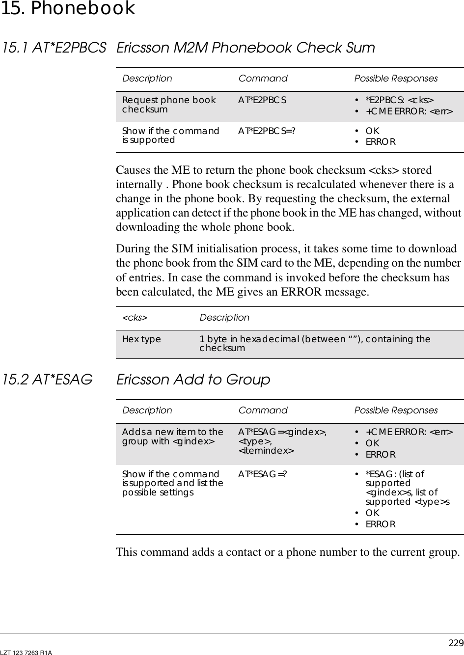 229LZT 123 7263 R1A15. Phonebook15.1 AT*E2PBCS Ericsson M2M Phonebook Check SumCauses the ME to return the phone book checksum &lt;cks&gt; storedinternally . Phone book checksum is recalculated whenever there is achange in the phone book. By requesting the checksum, the externalapplication can detect if the phone book in the ME has changed, withoutdownloading the whole phone book.During the SIM initialisation process, it takes some time to downloadthe phone book from the SIM card to the ME, depending on the numberof entries. In case the command is invoked before the checksum hasbeen calculated, the ME gives an ERROR message.15.2 AT*ESAG Ericsson Add to GroupThis command adds a contact or a phone number to the current group.Description Command Possible ResponsesRequest phone bookchecksum AT*E2PBCS •*E2PBCS:&lt;cks&gt;•+CMEERROR:&lt;err&gt;Show if the commandis supported AT*E2PBCS=? •OK•ERROR&lt;cks&gt; DescriptionHex type 1 byte in hexadecimal (between “”), containing thechecksumDescription Command Possible ResponsesAddsa new item to thegroup with &lt;gindex&gt; AT*ESAG=&lt;gindex&gt;,&lt;type&gt;,&lt;itemindex&gt;•+CMEERROR:&lt;err&gt;•OK•ERRORShow if the commandis supportedand list thepossible settingsAT*ESAG=? •*ESAG:(listofsupported&lt;gindex&gt;s, list ofsupported &lt;type&gt;s•OK•ERROR