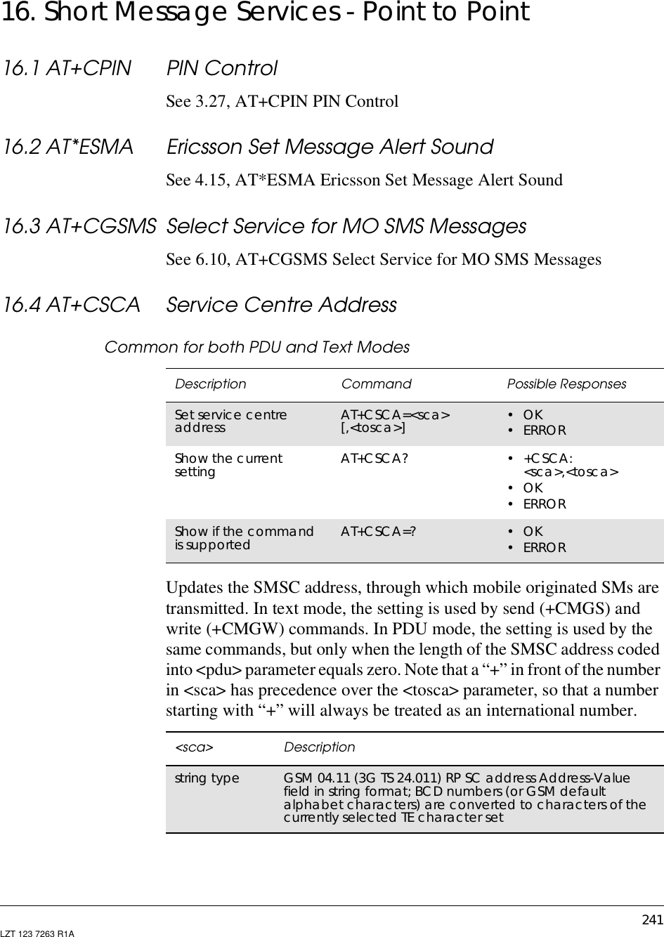 241LZT 123 7263 R1A16. Short Message Services - Point to Point16.1 AT+CPIN PIN ControlSee 3.27, AT+CPIN PIN Control16.2 AT*ESMA Ericsson Set Message Alert SoundSee 4.15, AT*ESMA Ericsson Set Message Alert Sound16.3 AT+CGSMS Select Service for MO SMS MessagesSee 6.10, AT+CGSMS Select Service for MO SMS Messages16.4 AT+CSCA Service Centre AddressCommon for both PDU and Text ModesUpdates the SMSC address, through which mobile originated SMs aretransmitted. In text mode, the setting is used by send (+CMGS) andwrite (+CMGW) commands. In PDU mode, the setting is used by thesame commands, but only when the length of the SMSC address codedinto &lt;pdu&gt; parameter equals zero. Note that a “+” in front of the numberin &lt;sca&gt; has precedence over the &lt;tosca&gt; parameter, so that a numberstarting with “+” will always be treated as an international number.Description Command Possible ResponsesSet service centreaddress AT+CSCA=&lt;sca&gt;[,&lt;tosca&gt;] •OK•ERRORShow the currentsetting AT+CSCA? •+CSCA:&lt;sca&gt;,&lt;tosca&gt;•OK•ERRORShow if the commandis supported AT+CSCA=? •OK•ERROR&lt;sca&gt; Descriptionstring type GSM 04.11 (3G TS 24.011) RP SC address Address-Valuefield in string format; BCD numbers (or GSM defaultalphabet characters) are converted to characters of thecurrently selected TE character set