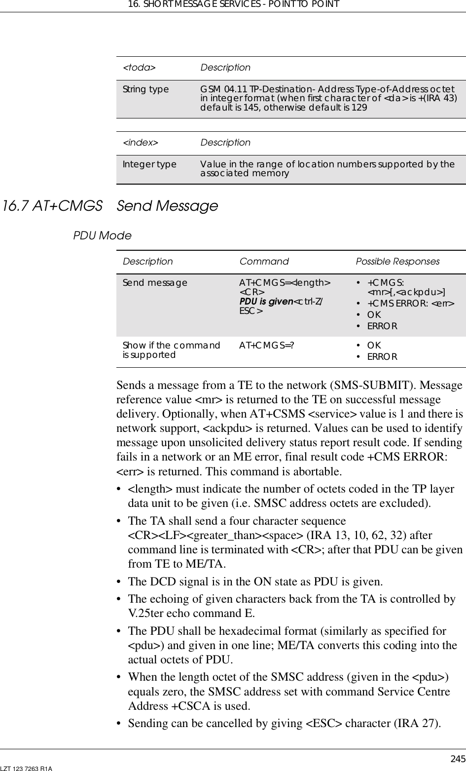 16. SHORT MESSAGE SERVICES - POINT TO POINT245LZT 123 7263 R1A16.7 AT+CMGS Send MessagePDU ModeSends a message from a TE to the network (SMS-SUBMIT). Messagereference value &lt;mr&gt; is returned to the TE on successful messagedelivery. Optionally, when AT+CSMS &lt;service&gt; value is 1 and there isnetwork support, &lt;ackpdu&gt; is returned. Values can be used to identifymessage upon unsolicited delivery status report result code. If sendingfails in a network or an ME error, final result code +CMS ERROR:&lt;err&gt; is returned. This command is abortable.• &lt;length&gt; must indicate the number of octets coded in the TP layerdata unit to be given (i.e. SMSC address octets are excluded).• The TA shall send a four character sequence&lt;CR&gt;&lt;LF&gt;&lt;greater_than&gt;&lt;space&gt; (IRA 13, 10, 62, 32) aftercommand line is terminated with &lt;CR&gt;; after that PDU can be givenfrom TE to ME/TA.• The DCD signal is in the ON state as PDU is given.• The echoing of given characters back from the TA is controlled byV.25ter echo command E.• The PDU shall be hexadecimal format (similarly as specified for&lt;pdu&gt;) and given in one line; ME/TA converts this coding into theactual octets of PDU.• When the length octet of the SMSC address (given in the &lt;pdu&gt;)equals zero, the SMSC address set with command Service CentreAddress +CSCA is used.• Sending can be cancelled by giving &lt;ESC&gt; character (IRA 27).&lt;toda&gt; DescriptionString type GSM 04.11 TP-Destination- Address Type-of-Address octetin integer format (when first character of &lt;da&gt; is +(IRA 43)default is 145, otherwise default is 129&lt;index&gt; DescriptionInteger type Value in the range of location numbers supported by theassociated memoryDescription Command Possible ResponsesSend message AT+CMGS=&lt;length&gt;&lt;CR&gt;PDU is given&lt;ctrl-Z/ESC&gt;•+CMGS:&lt;mr&gt;[,&lt;ackpdu&gt;]• +CMS ERROR: &lt;err&gt;•OK•ERRORShow if the commandis supported AT+CMGS=? •OK•ERROR