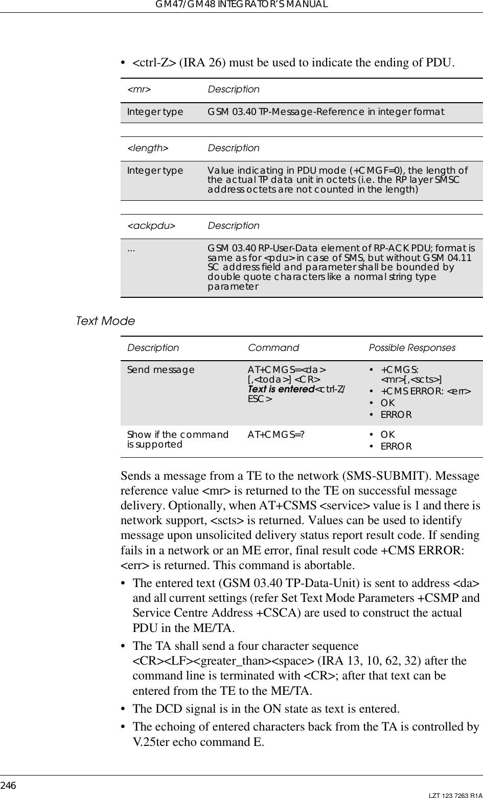 GM47/GM48 INTEGRATOR’S MANUAL246 LZT 123 7263 R1A• &lt;ctrl-Z&gt; (IRA 26) must be used to indicate the ending of PDU.Text ModeSends a message from a TE to the network (SMS-SUBMIT). Messagereference value &lt;mr&gt; is returned to the TE on successful messagedelivery. Optionally, when AT+CSMS &lt;service&gt; value is 1 and there isnetwork support, &lt;scts&gt; is returned. Values can be used to identifymessage upon unsolicited delivery status report result code. If sendingfails in a network or an ME error, final result code +CMS ERROR:&lt;err&gt; is returned. This command is abortable.• The entered text (GSM 03.40 TP-Data-Unit) is sent to address &lt;da&gt;and all current settings (refer Set Text Mode Parameters +CSMP andService Centre Address +CSCA) are used to construct the actualPDU in the ME/TA.• The TA shall send a four character sequence&lt;CR&gt;&lt;LF&gt;&lt;greater_than&gt;&lt;space&gt; (IRA 13, 10, 62, 32) after thecommand line is terminated with &lt;CR&gt;; after that text can beentered from the TE to the ME/TA.• The DCD signal is in the ON state as text is entered.• The echoing of entered characters back from the TA is controlled byV.25ter echo command E.&lt;mr&gt; DescriptionInteger type GSM 03.40 TP-Message-Reference in integer format&lt;length&gt; DescriptionInteger type Value indicating in PDU mode (+CMGF=0), the length ofthe actual TP data unit in octets (i.e. the RP layer SMSCaddress octets are not counted in the length)&lt;ackpdu&gt; Description... GSM 03.40 RP-User-Data element of RP-ACK PDU; format issame as for &lt;pdu&gt; in case of SMS, but without GSM 04.11SC address field and parameter shall be bounded bydouble quote characters like a normal string typeparameterDescription Command Possible ResponsesSend message AT+CMGS=&lt;da&gt;[,&lt;toda&gt;] &lt;CR&gt;Text is entered&lt;ctrl-Z/ESC&gt;•+CMGS:&lt;mr&gt;[,&lt;scts&gt;]• +CMS ERROR: &lt;err&gt;•OK•ERRORShow if the commandis supported AT+CMGS=? •OK•ERROR