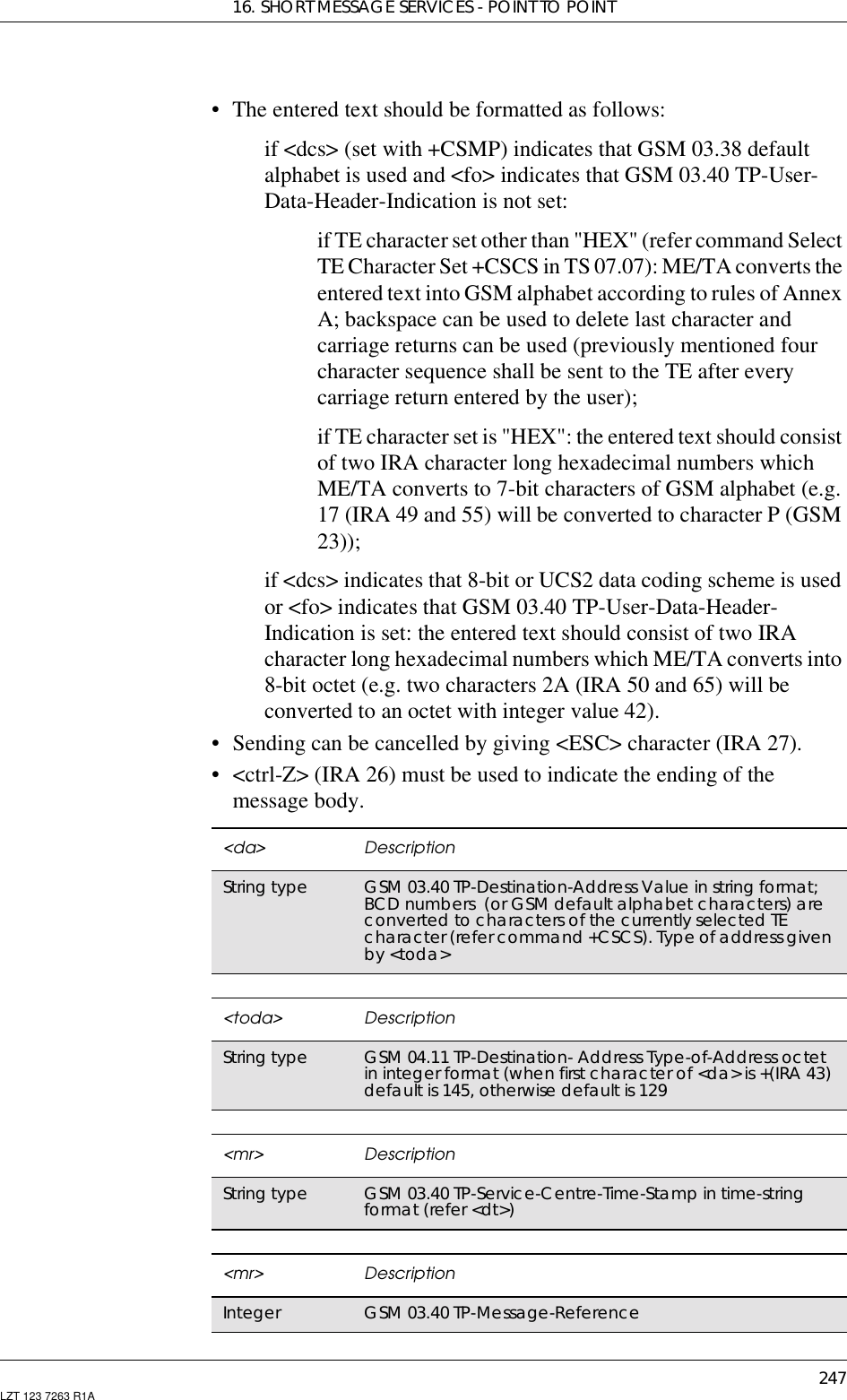 16. SHORT MESSAGE SERVICES - POINT TO POINT247LZT 123 7263 R1A• The entered text should be formatted as follows:if &lt;dcs&gt; (set with +CSMP) indicates that GSM 03.38 defaultalphabet is used and &lt;fo&gt; indicates that GSM 03.40 TP-User-Data-Header-Indication is not set:if TE character set other than &quot;HEX&quot; (refer command SelectTE Character Set +CSCS in TS 07.07): ME/TA converts theentered text into GSM alphabet according to rules of AnnexA; backspace can be used to delete last character andcarriage returns can be used (previously mentioned fourcharacter sequence shall be sent to the TE after everycarriage return entered by the user);if TE character set is &quot;HEX&quot;: the entered text should consistof two IRA character long hexadecimal numbers whichME/TA converts to 7-bit characters of GSM alphabet (e.g.17 (IRA 49 and 55) will be converted to character P (GSM23));if &lt;dcs&gt; indicates that 8-bit or UCS2 data coding scheme is usedor &lt;fo&gt; indicates that GSM 03.40 TP-User-Data-Header-Indication is set: the entered text should consist of two IRAcharacter long hexadecimal numbers which ME/TA converts into8-bit octet (e.g. two characters 2A (IRA 50 and 65) will beconverted to an octet with integer value 42).• Sending can be cancelled by giving &lt;ESC&gt; character (IRA 27).• &lt;ctrl-Z&gt; (IRA 26) must be used to indicate the ending of themessage body.&lt;da&gt; DescriptionString type GSM 03.40 TP-Destination-Address Value in string format;BCD numbers (or GSM default alphabet characters) areconverted to characters of the currently selected TEcharacter(refercommand+CSCS).Typeofaddressgivenby &lt;toda&gt;&lt;toda&gt; DescriptionString type GSM 04.11 TP-Destination- Address Type-of-Address octetin integer format (when first character of &lt;da&gt; is +(IRA 43)default is 145, otherwise default is 129&lt;mr&gt; DescriptionString type GSM 03.40 TP-Service-Centre-Time-Stamp in time-stringformat (refer &lt;dt&gt;)&lt;mr&gt; DescriptionInteger GSM 03.40 TP-Message-Reference