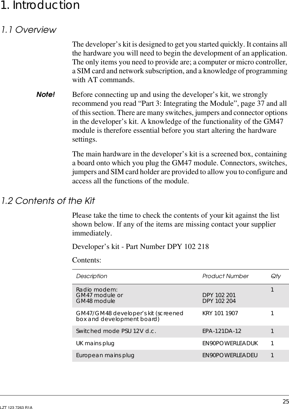 25LZT 123 7263 R1A1. Introduction1.1 OverviewThe developer’s kit is designed to get you started quickly. It contains allthe hardware you will need to begin the development of an application.The only items you need to provide are; a computer or micro controller,a SIM card and network subscription, and a knowledge of programmingwith AT commands.Note! Before connecting up and using the developer’s kit, we stronglyrecommend you read “Part 3: Integrating the Module”, page 37 and allof this section. There are many switches, jumpers and connector optionsin the developer’s kit. A knowledge of the functionality of the GM47module is therefore essential before you start altering the hardwaresettings.The main hardware in the developer’s kit is a screened box, containinga board onto which you plug the GM47 module. Connectors, switches,jumpers and SIM card holder are provided to allow you to configure andaccess all the functions of the module.1.2 Contents of the KitPlease take the time to check the contents of your kit against the listshown below. If any of the items are missing contact your supplierimmediately.Developer’s kit - Part Number DPY 102 218Contents:Description Product Number QtyRadio modem:GM47 module orGM48 module DPY 102 201DPY 102 2041GM47/GM48 developer’s kit (screenedbox and development board) KRY 101 1907 1Switched mode PSU 12V d.c. EPA-121DA-12 1UK mains plug EN90POWERLEADUK 1European mains plug EN90POWERLEADEU 1