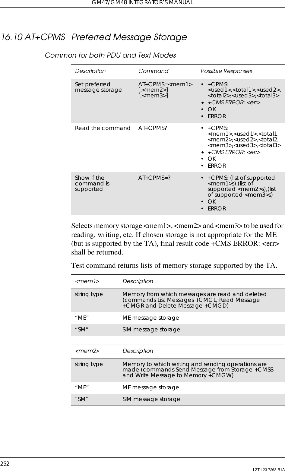 GM47/GM48 INTEGRATOR’S MANUAL252 LZT 123 7263 R1A16.10 AT+CPMS Preferred Message StorageCommon for both PDU and Text ModesSelects memory storage &lt;mem1&gt;, &lt;mem2&gt; and &lt;mem3&gt; to be used forreading, writing, etc. If chosen storage is not appropriate for the ME(but is supported by the TA), final result code +CMS ERROR: &lt;err&gt;shall be returned.Test command returns lists of memory storage supported by the TA.Description Command Possible ResponsesSet preferredmessage storage AT+CPMS=&lt;mem1&gt;[,&lt;mem2&gt;][,&lt;mem3&gt;]•+CPMS:&lt;used1&gt;,&lt;total1&gt;,&lt;used2&gt;,&lt;total2&gt;,&lt;used3&gt;,&lt;total3&gt;• +CMS ERROR: &lt;err&gt;•OK•ERRORRead the command AT+CPMS? •+CPMS:&lt;mem1&gt;,&lt;used1&gt;,&lt;total1,&lt;mem2&gt;,&lt;used2&gt;,&lt;total2,&lt;mem3&gt;,&lt;used3&gt;,&lt;total3&gt;• +CMS ERROR: &lt;err&gt;•OK•ERRORShow if thecommand issupportedAT+CPMS=? • +CPMS: (list of supported&lt;mem1&gt;s),(list ofsupported &lt;mem2&gt;s),(listof supported &lt;mem3&gt;s)•OK•ERROR&lt;mem1&gt; Descriptionstring type Memory from which messages are read and deleted(commands List Messages +CMGL, Read Message+CMGR and Delete Message +CMGD)“ME” ME message storage“SM” SIM message storage&lt;mem2&gt; Descriptionstring type Memory to which writing and sending operations aremade (commands Send Message from Storage +CMSSand Write Message to Memory +CMGW)“ME” ME message storage“SM” SIM message storage