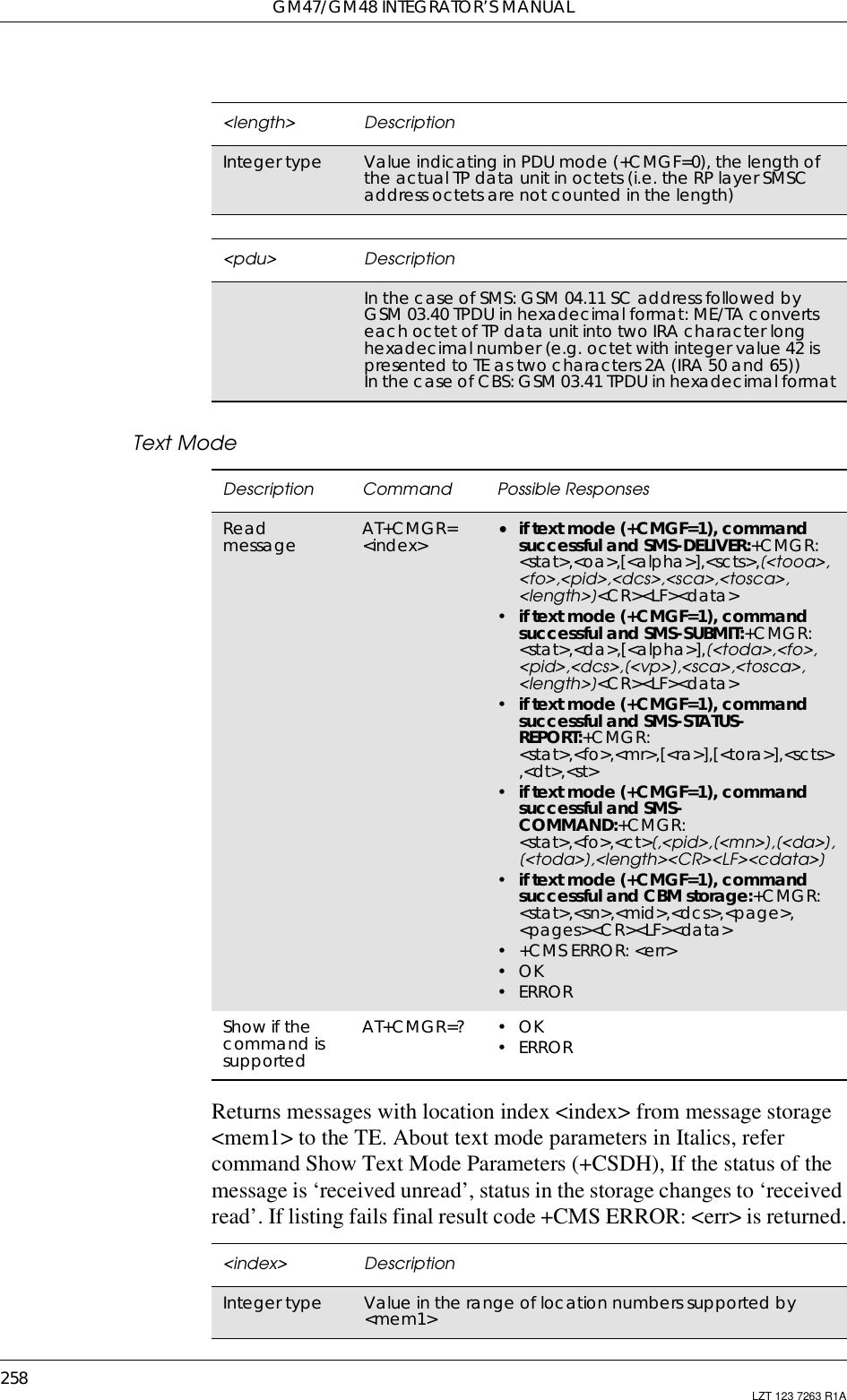 GM47/GM48 INTEGRATOR’S MANUAL258 LZT 123 7263 R1AText ModeReturns messages with location index &lt;index&gt; from message storage&lt;mem1&gt; to the TE. About text mode parameters in Italics, refercommand Show Text Mode Parameters (+CSDH), If the status of themessage is ‘received unread’, status in the storage changes to ‘receivedread’. If listing fails final result code +CMS ERROR: &lt;err&gt; is returned.&lt;length&gt; DescriptionInteger type Value indicating in PDU mode (+CMGF=0), the length ofthe actual TP data unit in octets (i.e. the RP layer SMSCaddress octets are not counted in the length)&lt;pdu&gt; DescriptionInthecaseofSMS:GSM04.11SCaddressfollowedbyGSM 03.40 TPDU in hexadecimal format: ME/TA convertseach octet of TP data unit into two IRA character longhexadecimal number (e.g. octet with integer value 42 ispresented to TE as two characters 2A (IRA 50 and 65))In the case of CBS: GSM 03.41 TPDU in hexadecimal formatDescription Command Possible ResponsesReadmessage AT+CMGR=&lt;index&gt; •if text mode (+CMGF=1), commandsuccessful and SMS-DELIVER:+CMGR:&lt;stat&gt;,&lt;oa&gt;,[&lt;alpha&gt;],&lt;scts&gt;,[&lt;tooa&gt;,&lt;fo&gt;,&lt;pid&gt;,&lt;dcs&gt;,&lt;sca&gt;,&lt;tosca&gt;,&lt;length&gt;]&lt;CR&gt;&lt;LF&gt;&lt;data&gt;•if text mode (+CMGF=1), commandsuccessful and SMS-SUBMIT:+CMGR:&lt;stat&gt;,&lt;da&gt;,[&lt;alpha&gt;],[&lt;toda&gt;,&lt;fo&gt;,&lt;pid&gt;,&lt;dcs&gt;,[&lt;vp&gt;],&lt;sca&gt;,&lt;tosca&gt;,&lt;length&gt;]&lt;CR&gt;&lt;LF&gt;&lt;data&gt;•if text mode (+CMGF=1), commandsuccessful and SMS-STATUS-REPORT:+CMGR:&lt;stat&gt;,&lt;fo&gt;,&lt;mr&gt;,[&lt;ra&gt;],[&lt;tora&gt;],&lt;scts&gt;,&lt;dt&gt;,&lt;st&gt;•if text mode (+CMGF=1), commandsuccessful and SMS-COMMAND:+CMGR:&lt;stat&gt;,&lt;fo&gt;,&lt;ct&gt;[,&lt;pid&gt;,[&lt;mn&gt;],[&lt;da&gt;],[&lt;toda&gt;],&lt;length&gt;&lt;CR&gt;&lt;LF&gt;&lt;cdata&gt;]•if text mode (+CMGF=1), commandsuccessful and CBM storage:+CMGR:&lt;stat&gt;,&lt;sn&gt;,&lt;mid&gt;,&lt;dcs&gt;,&lt;page&gt;,&lt;pages&gt;&lt;CR&gt;&lt;LF&gt;&lt;data&gt;•+CMSERROR:&lt;err&gt;•OK• ERRORShow if thecommand issupportedAT+CMGR=? •OK• ERROR&lt;index&gt; DescriptionInteger type Valueintherangeoflocationnumberssupportedby&lt;mem1&gt;