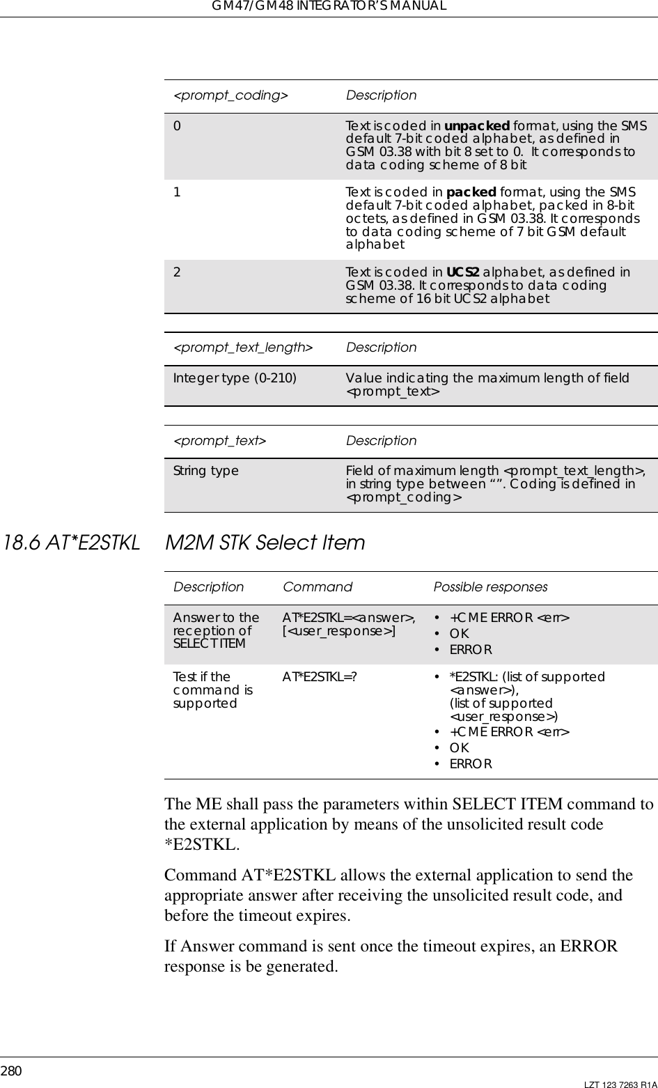 GM47/GM48 INTEGRATOR’S MANUAL280 LZT 123 7263 R1A18.6 AT*E2STKL M2M STK Select ItemThe ME shall pass the parameters within SELECT ITEM command tothe external application by means of the unsolicited result code*E2STKL.Command AT*E2STKL allows the external application to send theappropriate answer after receiving the unsolicited result code, andbefore the timeout expires.If Answer command is sent once the timeout expires, an ERRORresponse is be generated.&lt;prompt_coding&gt; Description0Text is coded in unpacked format, using the SMSdefault 7-bit coded alphabet, as defined inGSM03.38withbit8setto0. Itcorrespondstodata coding scheme of 8 bit1Text is coded in packed format, using the SMSdefault 7-bit coded alphabet, packed in 8-bitoctets, as defined in GSM 03.38. It correspondsto data coding scheme of 7 bit GSM defaultalphabet2Text is coded in UCS2 alphabet, as defined inGSM 03.38. It corresponds to data codingscheme of 16 bit UCS2 alphabet&lt;prompt_text_length&gt; DescriptionInteger type (0-210) Value indicating the maximum length of field&lt;prompt_text&gt;&lt;prompt_text&gt; DescriptionString type Field of maximum length &lt;prompt_text_length&gt;,in string type between “”. Coding is defined in&lt;prompt_coding&gt;Description Command Possible responsesAnswer to thereception ofSELECT ITEMAT*E2STKL=&lt;answer&gt;,[&lt;user_response&gt;] • +CME ERROR &lt;err&gt;•OK•ERRORTest if thecommand issupportedAT*E2STKL=? • *E2STKL: (list of supported&lt;answer&gt;),(list of supported&lt;user_response&gt;)• +CME ERROR &lt;err&gt;•OK•ERROR