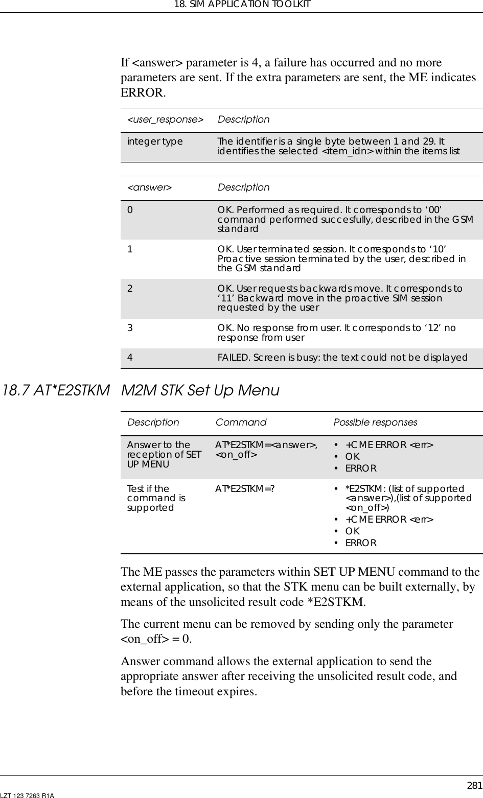 18. SIM APPLICATION TOOLKIT281LZT 123 7263 R1AIf &lt;answer&gt; parameter is 4, a failure has occurred and no moreparameters are sent. If the extra parameters are sent, the ME indicatesERROR.18.7 AT*E2STKM M2M STK Set Up MenuThe ME passes the parameters within SET UP MENU command to theexternal application, so that the STK menu can be built externally, bymeans of the unsolicited result code *E2STKM.The current menu can be removed by sending only the parameter&lt;on_off&gt; = 0.Answer command allows the external application to send theappropriate answer after receiving the unsolicited result code, andbefore the timeout expires.&lt;user_response&gt; Descriptioninteger type The identifier is a single byte between 1 and 29. Itidentifies the selected &lt;item_idn&gt; within the items list&lt;answer&gt; Description0OK. Performed as required. It corresponds to ‘00’command performed succesfully, described in the GSMstandard1OK.Userterminatedsession.Itcorrespondsto‘10’Proactive session terminated by the user, described inthe GSM standard2OK. User requests backwards move. It corresponds to‘11’ Backward move in the proactive SIM sessionrequested by the user3OK. No response from user. It corresponds to ‘12’ noresponse from user4FAILED. Screen is busy: the text could not be displayedDescription Command Possible responsesAnswer to thereception of SETUP MENUAT*E2STKM=&lt;answer&gt;,&lt;on_off&gt; • +CME ERROR &lt;err&gt;•OK•ERRORTest if thecommand issupportedAT*E2STKM=? • *E2STKM: (list of supported&lt;answer&gt;),(list of supported&lt;on_off&gt;)• +CME ERROR &lt;err&gt;•OK•ERROR