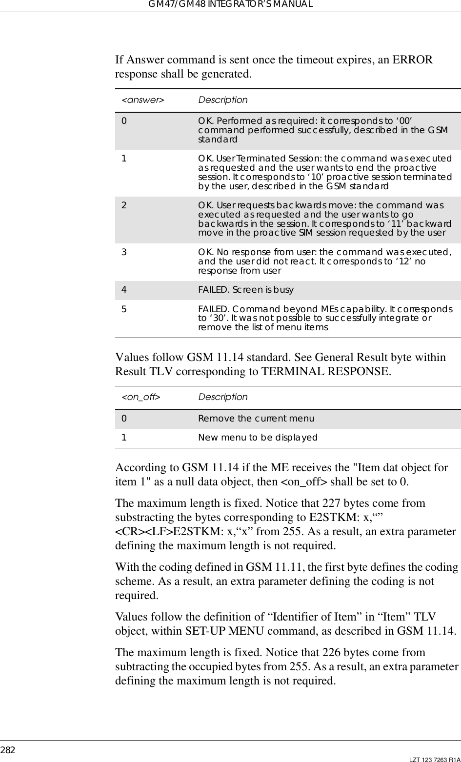 GM47/GM48 INTEGRATOR’S MANUAL282 LZT 123 7263 R1AIf Answer command is sent once the timeout expires, an ERRORresponse shall be generated.Values follow GSM 11.14 standard. See General Result byte withinResult TLV corresponding to TERMINAL RESPONSE.According to GSM 11.14 if the ME receives the &quot;Item dat object foritem 1&quot; as a null data object, then &lt;on_off&gt; shall be set to 0.The maximum length is fixed. Notice that 227 bytes come fromsubstracting the bytes corresponding to E2STKM: x,“”&lt;CR&gt;&lt;LF&gt;E2STKM: x,“x” from 255. As a result, an extra parameterdefining the maximum length is not required.With the coding defined in GSM 11.11, the first byte defines the codingscheme. As a result, an extra parameter defining the coding is notrequired.Values follow the definition of “Identifier of Item” in “Item” TLVobject, within SET-UP MENU command, as described in GSM 11.14.The maximum length is fixed. Notice that 226 bytes come fromsubtracting the occupied bytes from 255. As a result, an extra parameterdefining the maximum length is not required.&lt;answer&gt; Description0OK. Performed as required: it corresponds to ‘00’command performed successfully, described in the GSMstandard1OK. User Terminated Session: the command was executedas requested and the user wants to end the proactivesession. It corresponds to ‘10’ proactive session terminatedby the user, described in the GSM standard2OK. User requests backwards move: the command wasexecuted as requested and the user wants to gobackwards in the session. It corresponds to ‘11’ backwardmove in the proactive SIM session requested by the user3OK. No response from user: the command was executed,and the user did not react. It corresponds to ‘12’ noresponse from user4FAILED. Screen is busy5FAILED. Command beyond MEs capability. It correspondsto‘30’.Itwasnotpossibletosuccessfullyintegrateorremove the list of menu items&lt;on_off&gt; Description0Remove the current menu1New menu to be displayed