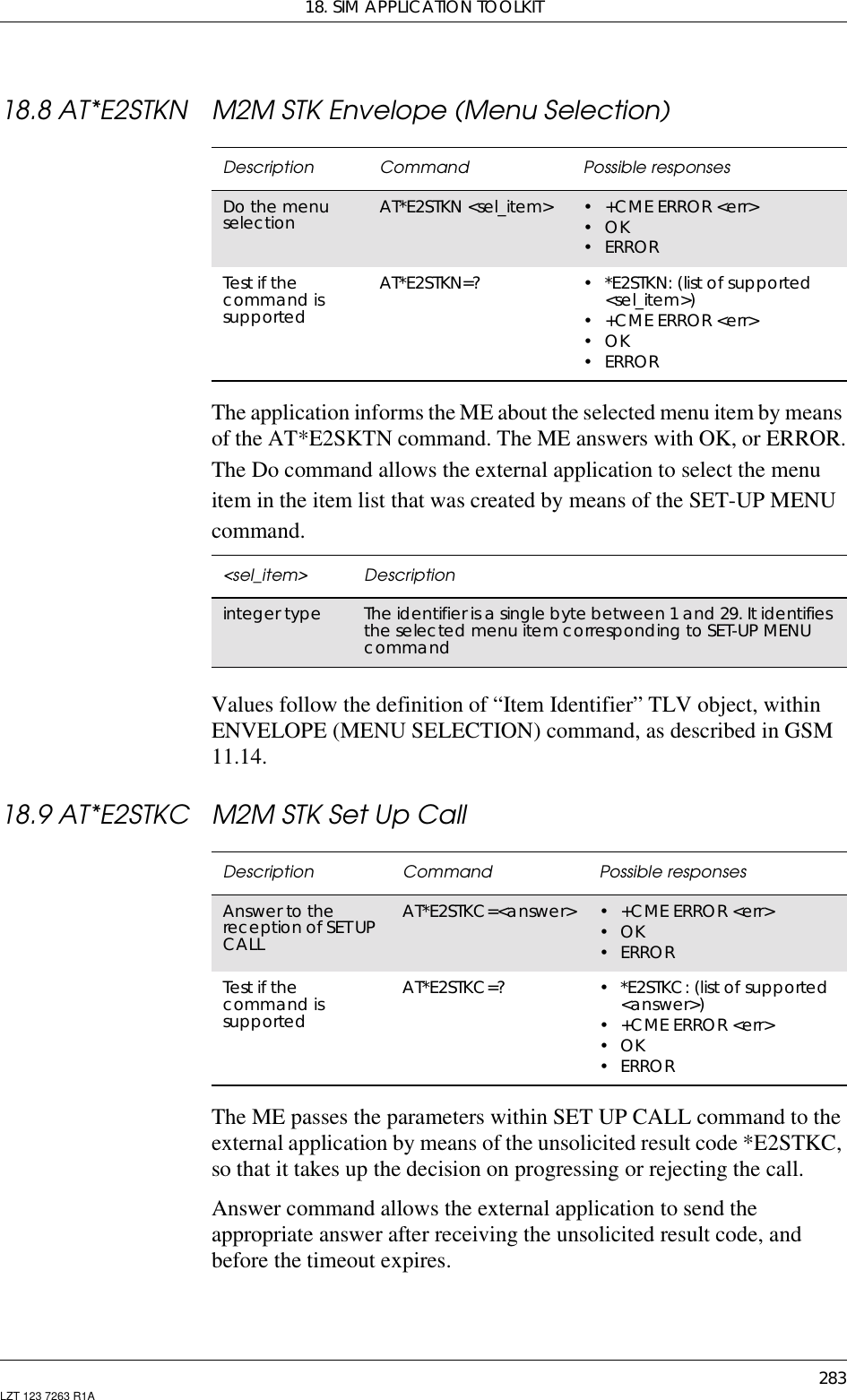 18. SIM APPLICATION TOOLKIT283LZT 123 7263 R1A18.8 AT*E2STKN M2M STK Envelope (Menu Selection)The application informs the ME about the selected menu item by meansof the AT*E2SKTN command. The ME answers with OK, or ERROR.The Do command allows the external application to select the menuitem in the item list that was created by means of the SET-UP MENUcommand.Values follow the definition of “Item Identifier” TLV object, withinENVELOPE (MENU SELECTION) command, as described in GSM11.14.18.9 AT*E2STKC M2M STK Set Up CallThe ME passes the parameters within SET UP CALL command to theexternal application by means of the unsolicited result code *E2STKC,so that it takes up the decision on progressing or rejecting the call.Answer command allows the external application to send theappropriate answer after receiving the unsolicited result code, andbefore the timeout expires.Description Command Possible responsesDo the menuselection AT*E2STKN &lt;sel_item&gt; • +CME ERROR &lt;err&gt;•OK• ERRORTest if thecommand issupportedAT*E2STKN=? • *E2STKN: (list of supported&lt;sel_item&gt;)• +CME ERROR &lt;err&gt;•OK• ERROR&lt;sel_item&gt; Descriptioninteger type The identifier is a single byte between 1 and 29. It identifiesthe selected menu item corresponding to SET-UP MENUcommandDescription Command Possible responsesAnswer to thereception of SET UPCALLAT*E2STKC=&lt;answer&gt; •+CMEERROR&lt;err&gt;•OK•ERRORTest if thecommand issupportedAT*E2STKC=? • *E2STKC: (list of supported&lt;answer&gt;)•+CMEERROR&lt;err&gt;•OK•ERROR