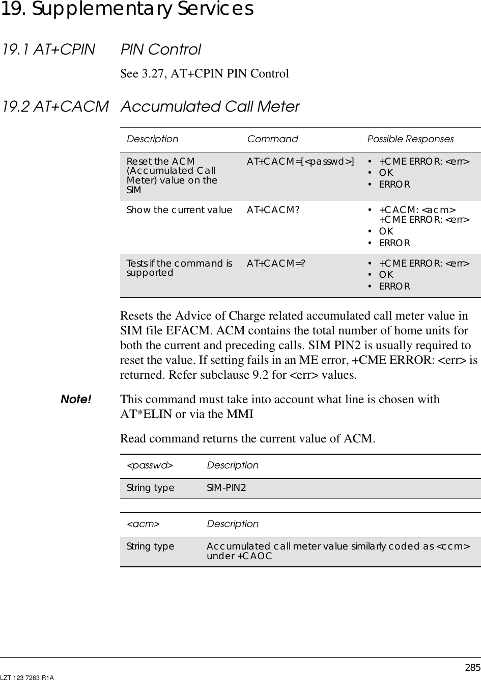 285LZT 123 7263 R1A19. Supplementary Services19.1 AT+CPIN PIN ControlSee 3.27, AT+CPIN PIN Control19.2 AT+CACM Accumulated Call MeterResets the Advice of Charge related accumulated call meter value inSIM file EFACM. ACM contains the total number of home units forboth the current and preceding calls. SIM PIN2 is usually required toreset the value. If setting fails in an ME error, +CME ERROR: &lt;err&gt; isreturned. Refer subclause 9.2 for &lt;err&gt; values.Note! This command must take into account what line is chosen withAT*ELIN or via the MMIRead command returns the current value of ACM.Description Command Possible ResponsesReset the ACM(Accumulated CallMeter) value on theSIMAT+CACM=[&lt;passwd&gt;] •+CMEERROR:&lt;err&gt;•OK•ERRORShow the current value AT+CACM? •+CACM:&lt;acm&gt;+CME ERROR: &lt;err&gt;•OK•ERRORTests if the command issupported AT+CACM=? •+CMEERROR:&lt;err&gt;•OK•ERROR&lt;passwd&gt; DescriptionString type SIM-PIN2&lt;acm&gt; DescriptionString type Accumulated call meter value similarly coded as &lt;ccm&gt;under +CAOC