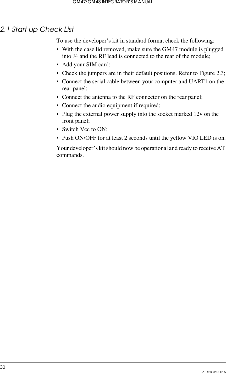 GM47/GM48 INTEGRATOR’S MANUAL30 LZT 123 7263 R1A2.1 Start up Check ListTo use the developer’s kit in standard format check the following:• With the case lid removed, make sure the GM47 module is pluggedinto J4 and the RF lead is connected to the rear of the module;• Add your SIM card;• Check the jumpers are in their default positions. Refer to Figure 2.3;• Connect the serial cable between your computer and UART1 on therear panel;• Connect the antenna to the RF connector on the rear panel;• Connect the audio equipment if required;• Plug the external power supply into the socket marked 12v on thefront panel;• Switch Vcc to ON;• Push ON/OFF for at least 2 seconds until the yellow VIO LED is on.Your developer’s kitshould now be operational and ready to receive ATcommands.