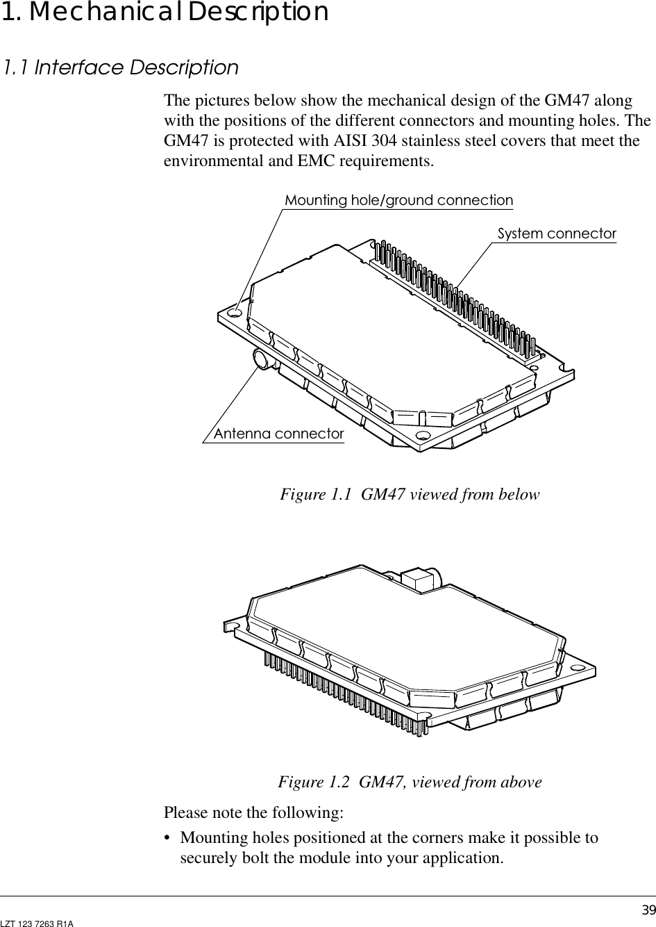 39LZT 123 7263 R1A1. Mechanical Description1.1 Interface DescriptionThe pictures below show the mechanical design of the GM47 alongwith the positions of the different connectors and mounting holes. TheGM47 is protected with AISI 304 stainless steel covers that meet theenvironmental and EMC requirements.Figure 1.1 GM47 viewed from belowFigure 1.2 GM47, viewed from abovePlease note the following:• Mounting holes positioned at the corners make it possible tosecurely bolt the module into your application.Mounting hole/ground connectionAntenna connectorSystem connector