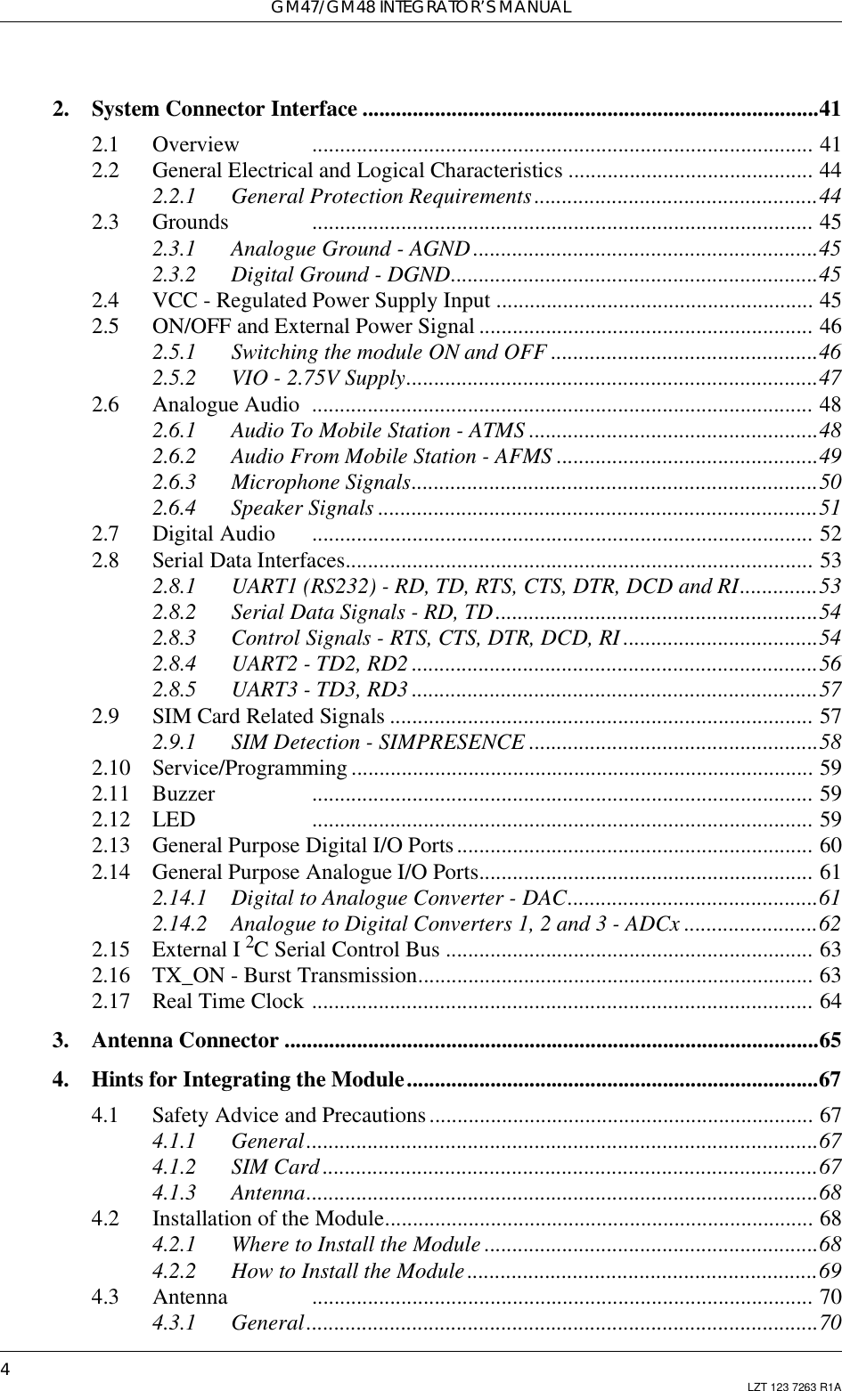 GM47/GM48 INTEGRATOR’S MANUAL4LZT 123 7263 R1A2. System Connector Interface ..................................................................................412.1 Overview .......................................................................................... 412.2 General Electrical and Logical Characteristics ............................................ 442.2.1 General Protection Requirements...................................................442.3 Grounds .......................................................................................... 452.3.1 Analogue Ground - AGND ..............................................................452.3.2 Digital Ground - DGND..................................................................452.4 VCC - Regulated Power Supply Input ......................................................... 452.5 ON/OFF and External Power Signal ............................................................ 462.5.1 Switching the module ON and OFF ................................................462.5.2 VIO - 2.75V Supply..........................................................................472.6 Analogue Audio .......................................................................................... 482.6.1 Audio To Mobile Station - ATMS ....................................................482.6.2 Audio From Mobile Station - AFMS ...............................................492.6.3 Microphone Signals.........................................................................502.6.4 Speaker Signals ...............................................................................512.7 Digital Audio .......................................................................................... 522.8 Serial Data Interfaces.................................................................................... 532.8.1 UART1 (RS232) - RD, TD, RTS, CTS, DTR, DCD and RI..............532.8.2 Serial Data Signals - RD, TD..........................................................542.8.3 Control Signals - RTS, CTS, DTR, DCD, RI ...................................542.8.4 UART2 - TD2, RD2 .........................................................................562.8.5 UART3 - TD3, RD3 .........................................................................572.9 SIM Card Related Signals ............................................................................ 572.9.1 SIM Detection - SIMPRESENCE ....................................................582.10 Service/Programming ................................................................................... 592.11 Buzzer .......................................................................................... 592.12 LED .......................................................................................... 592.13 General Purpose Digital I/O Ports................................................................ 602.14 General Purpose Analogue I/O Ports............................................................ 612.14.1 Digital to Analogue Converter - DAC.............................................612.14.2 Analogue to Digital Converters 1, 2 and 3 - ADCx ........................622.15 External I 2C Serial Control Bus .................................................................. 632.16 TX_ON - Burst Transmission....................................................................... 632.17 Real Time Clock .......................................................................................... 643. Antenna Connector ................................................................................................654. Hints for Integrating the Module..........................................................................674.1 Safety Advice and Precautions..................................................................... 674.1.1 General............................................................................................674.1.2 SIM Card .........................................................................................674.1.3 Antenna............................................................................................684.2 Installation of the Module............................................................................. 684.2.1 Where to Install the Module ............................................................684.2.2 How to Install the Module...............................................................694.3 Antenna .......................................................................................... 704.3.1 General............................................................................................70