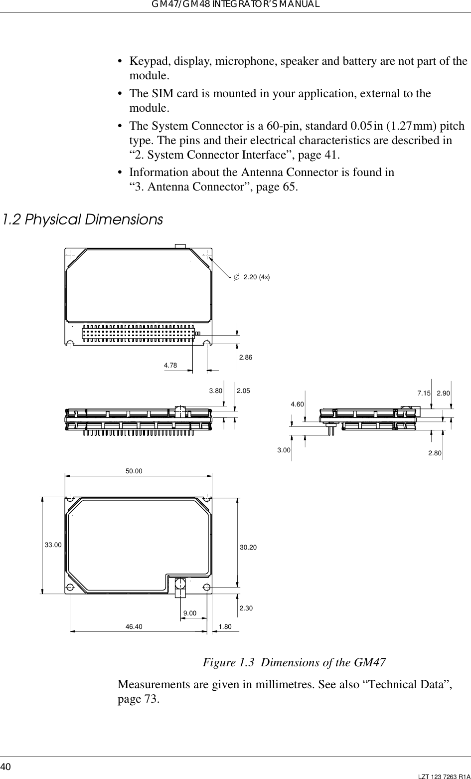 GM47/GM48 INTEGRATOR’S MANUAL40 LZT 123 7263 R1A• Keypad, display, microphone, speaker and battery are not part of themodule.• The SIM card is mounted in your application, external to themodule.• The System Connector is a 60-pin, standard 0.05in (1.27mm) pitchtype. The pins and their electrical characteristics are described in“2. System Connector Interface”, page 41.• Information about the Antenna Connector is found in“3. Antenna Connector”, page 65.1.2 Physical DimensionsFigure 1.3 Dimensions of the GM47Measurements are given in millimetres. See also “Technical Data”,page 73.4.789.0046.4050.002.20 (4x)1.802.862.053.804.603.00 2.807.15 2.9030.202.3033.00