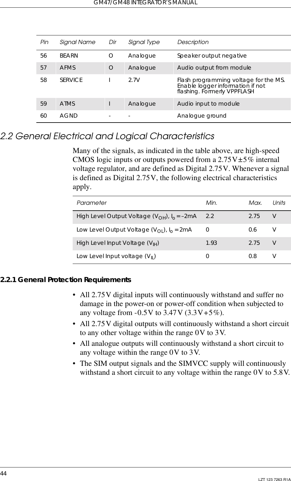 GM47/GM48 INTEGRATOR’S MANUAL44 LZT 123 7263 R1A2.2 General Electrical and Logical CharacteristicsMany of the signals, as indicated in the table above, are high-speedCMOS logic inputs or outputs powered from a 2.75V±5% internalvoltage regulator, and are defined as Digital 2.75V. Whenever a signalis defined as Digital 2.75V, the following electrical characteristicsapply.2.2.1 General Protection Requirements• All 2.75V digital inputs will continuously withstand and suffer nodamage in the power-on or power-off condition when subjected toany voltage from -0.5V to 3.47V (3.3V+5%).• All 2.75V digital outputs will continuously withstand a short circuitto any other voltage within the range 0V to 3V.• All analogue outputs will continuously withstand a short circuit toany voltage within the range 0V to 3V.• The SIM output signals and the SIMVCC supply will continuouslywithstand a short circuit to any voltage within the range 0V to 5.8V.56 BEARN OAnalogue Speaker output negative57 AFMS OAnalogue Audio output from module58 SERVICE I2.7V Flash programming voltage for the MS.Enable logger information if notflashing. Formerly VPPFLASH59 ATMS IAnalogue Audio input to module60 AGND - - Analogue groundPin Signal Name Dir Signal Type DescriptionParameter Min. Max. UnitsHigh Level Output Voltage (VOH), Io=–2mA 2.2 2.75 VLow Level Output Voltage (VOL), Io=2mA 00.6 VHigh Level Input Voltage (VIH)1.93 2.75 VLow Level Input voltage (VIL) 0 0.8 V