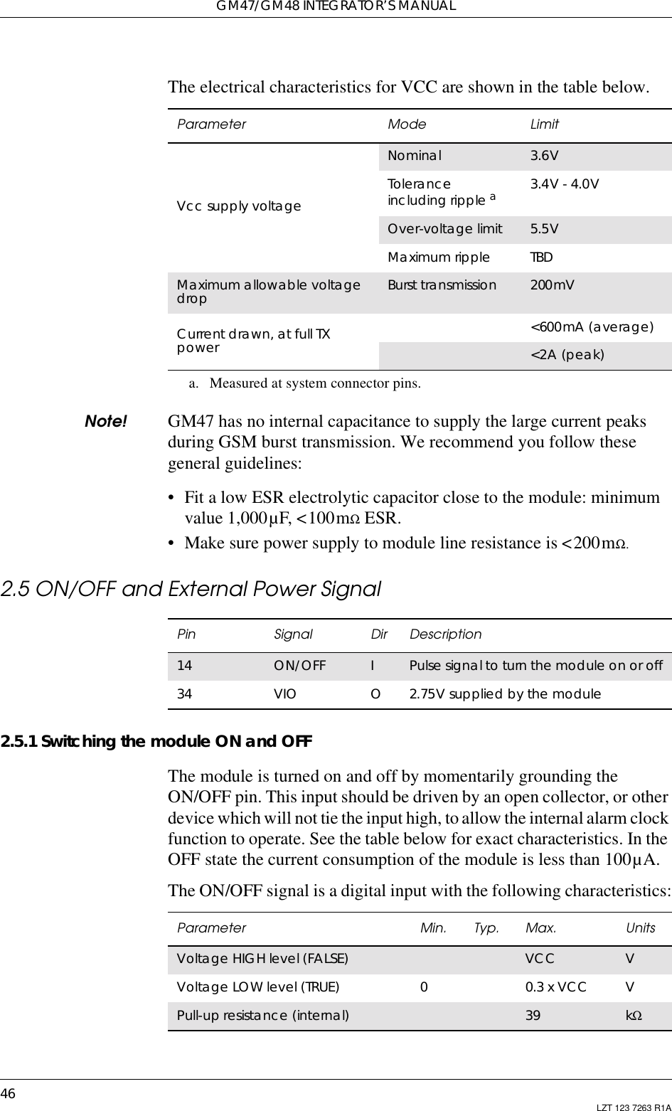 GM47/GM48 INTEGRATOR’S MANUAL46 LZT 123 7263 R1AThe electrical characteristics for VCC are shown in the table below.Note! GM47 has no internal capacitance to supply the large current peaksduring GSM burst transmission. We recommend you follow thesegeneral guidelines:• Fit a low ESR electrolytic capacitor close to the module: minimumvalue 1,000µF, &lt;100mΩESR.• Make sure power supply to module line resistance is &lt;200mΩ.2.5 ON/OFF and External Power Signal2.5.1 Switching the module ON and OFFThe module is turned on and off by momentarily grounding theON/OFF pin. This input should be driven by an open collector, or otherdevice which will not tie the input high, to allow the internal alarm clockfunction to operate. See the table below for exact characteristics. In theOFF state the current consumption of the module is less than 100µA.The ON/OFF signal is a digital input with the following characteristics:Parameter Mode LimitVcc supply voltageNominal 3.6VToleranceincluding ripple aa. Measured at system connector pins.3.4V - 4.0VOver-voltage limit 5.5VMaximum ripple TBDMaximum allowable voltagedrop Burst transmission 200mVCurrent drawn, at full TXpower &lt;600mA (average)&lt;2A (peak)Pin Signal Dir Description14 ON/OFF IPulse signal to turn the module on or off34 VIO O2.75V supplied by the moduleParameter Min. Typ. Max. UnitsVoltage HIGH level (FALSE) VCC VVoltage LOW level (TRUE) 00.3 x VCC VPull-up resistance (internal) 39 kΩ