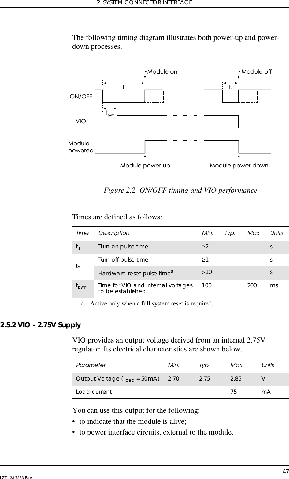 2. SYSTEM CONNECTOR INTERFACE47LZT 123 7263 R1AThe following timing diagram illustrates both power-up and power-down processes.Figure 2.2 ON/OFF timing and VIO performanceTimes are defined as follows:2.5.2 VIO - 2.75V SupplyVIO provides an output voltage derived from an internal 2.75Vregulator. Its electrical characteristics are shown below.You can use this output for the following:• to indicate that the module is alive;• to power interface circuits, external to the module.ON/OFFVIOModulepoweredt1t2tpwrModule power-up Module power-downModule on Module offTime Description Min. Typ. Max. Unitst1Turn-on pulse time ≥2 st2Turn-off pulse time ≥1 sHardware-reset pulse timeaa. Active only when a full system reset is required.&gt;10 stpwr Time for VIO and internal voltagesto be established 100 200 msParameter Min. Typ. Max. UnitsOutput Voltage (Iload =50mA) 2.70 2.75 2.85 VLoad current 75 mA