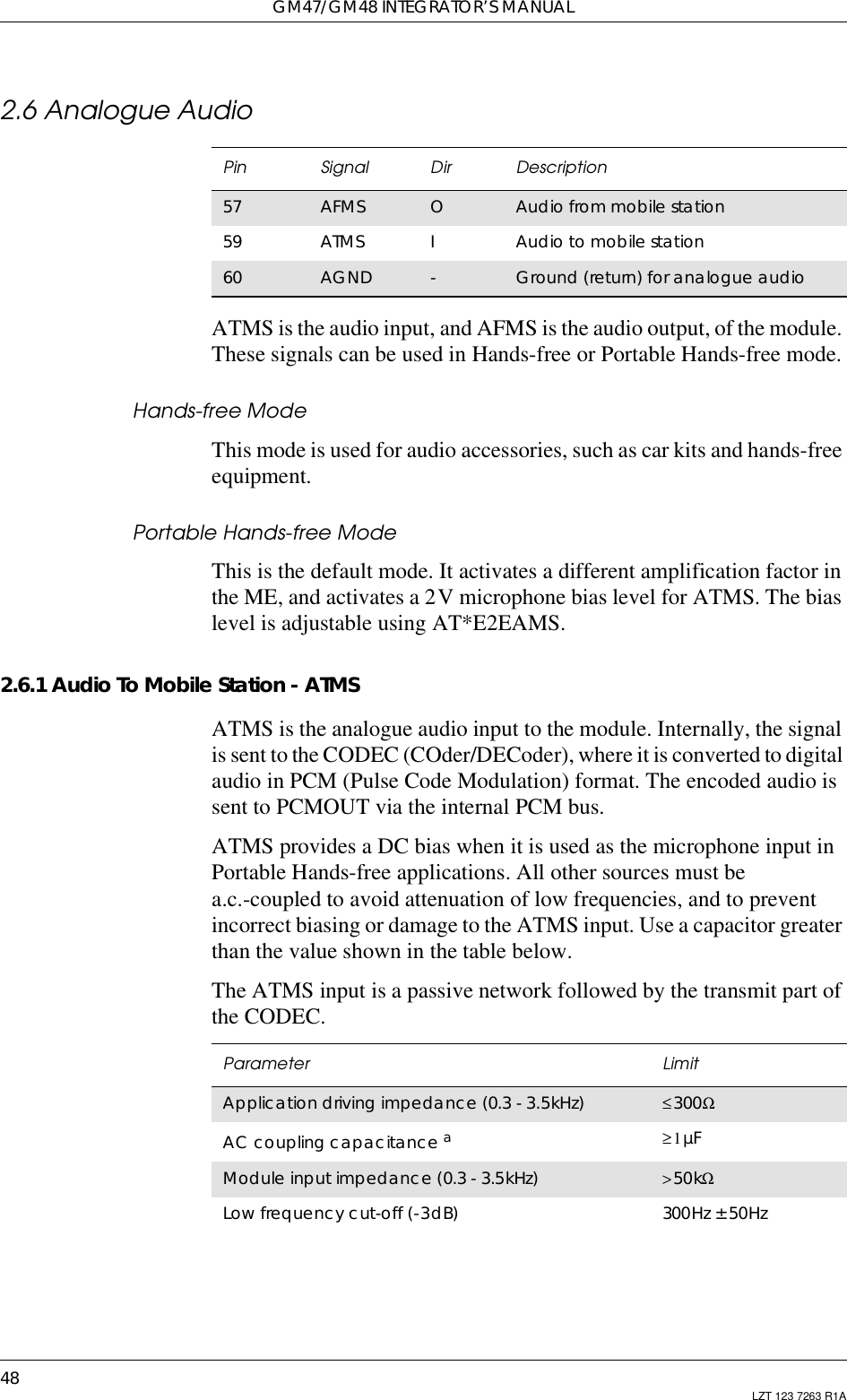 GM47/GM48 INTEGRATOR’S MANUAL48 LZT 123 7263 R1A2.6 Analogue AudioATMS is the audio input, and AFMS is the audio output, of the module.These signals can be used in Hands-free or Portable Hands-free mode.Hands-free ModeThis mode is used for audio accessories, such as car kits and hands-freeequipment.Portable Hands-free ModeThis is the default mode. It activates a different amplification factor inthe ME, and activates a 2V microphone bias level for ATMS. The biaslevel is adjustable using AT*E2EAMS.2.6.1 Audio To Mobile Station - ATMSATMS is the analogue audio input to the module. Internally, the signalis sent to the CODEC (COder/DECoder), where it is converted to digitalaudio in PCM (Pulse Code Modulation) format. The encoded audio issent to PCMOUT via the internal PCM bus.ATMS provides a DC bias when it is used as the microphone input inPortable Hands-free applications. All other sources must bea.c.-coupled to avoid attenuation of low frequencies, and to preventincorrect biasing or damage to the ATMS input. Use a capacitor greaterthan the value shown in the table below.The ATMS input is a passive network followed by the transmit part ofthe CODEC.Pin Signal Dir Description57 AFMS OAudio from mobile station59 ATMS IAudiotomobilestation60 AGND -Ground (return) for analogue audioParameter LimitApplication driving impedance (0.3 - 3.5kHz) ≤300ΩAC coupling capacitance a≥1µFModule input impedance (0.3 - 3.5kHz) &gt;50kΩLow frequency cut-off (-3dB) 300Hz ± 50Hz